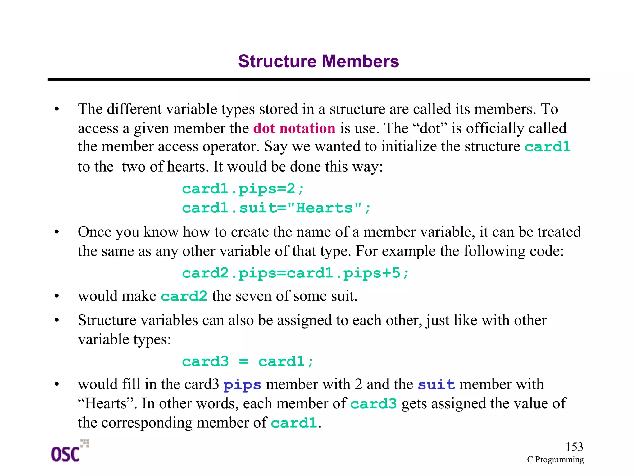 153
C Programming
Structure Members
• The different variable types stored in a structure are called its members. To
access a given member the dot notation is use. The “dot” is officially called
the member access operator. Say we wanted to initialize the structure card1
to the two of hearts. It would be done this way:
card1.pips=2;
card1.suit="Hearts";
• Once you know how to create the name of a member variable, it can be treated
the same as any other variable of that type. For example the following code:
card2.pips=card1.pips+5;
• would make card2 the seven of some suit.
• Structure variables can also be assigned to each other, just like with other
variable types:
card3 = card1;
• would fill in the card3 pips member with 2 and the suit member with
“Hearts”. In other words, each member of card3 gets assigned the value of
the corresponding member of card1.
 