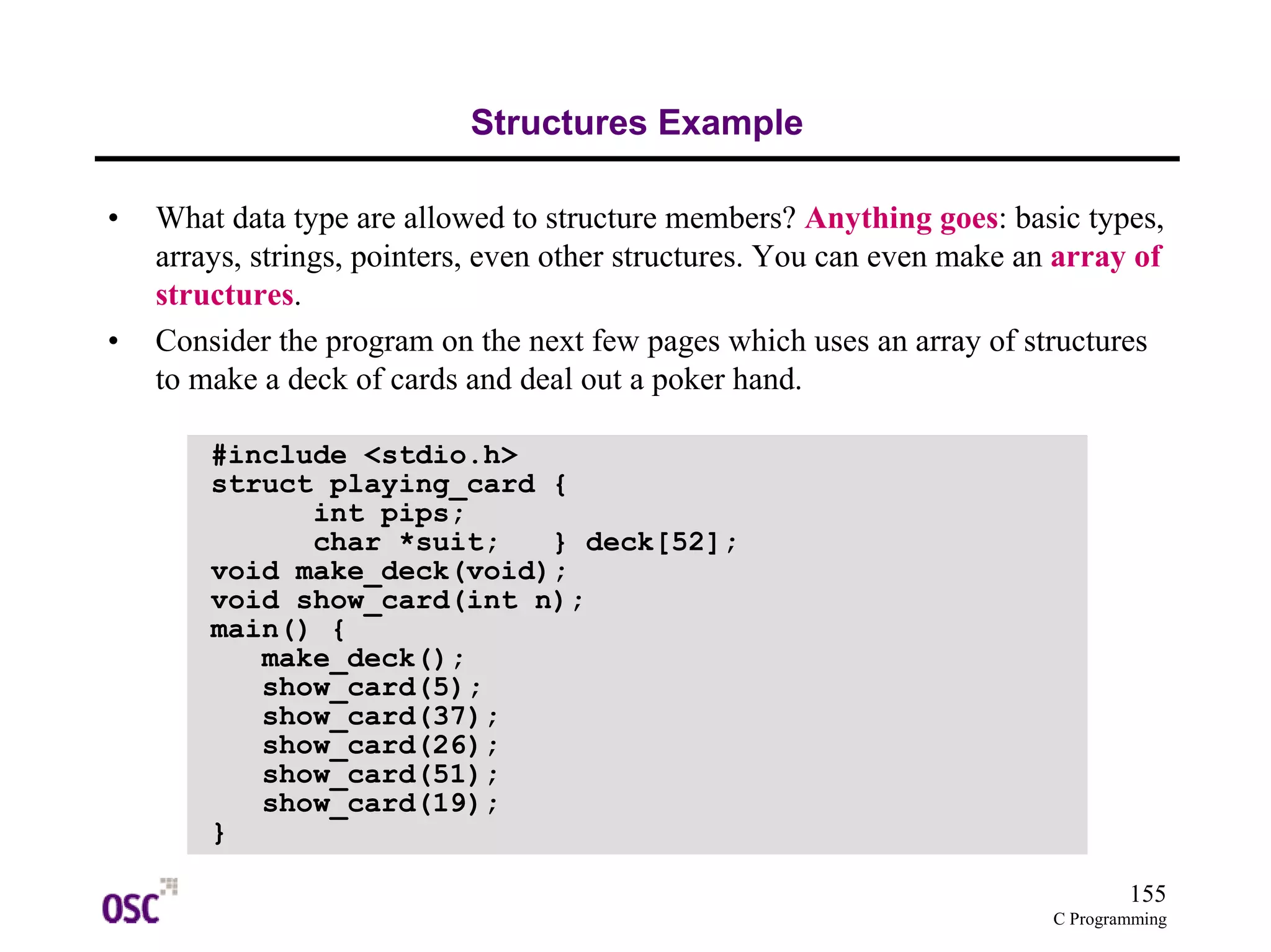 155
C Programming
Structures Example
• What data type are allowed to structure members? Anything goes: basic types,
arrays, strings, pointers, even other structures. You can even make an array of
structures.
• Consider the program on the next few pages which uses an array of structures
to make a deck of cards and deal out a poker hand.
#include <stdio.h>
struct playing_card {
int pips;
char *suit; } deck[52];
void make_deck(void);
void show_card(int n);
main() {
make_deck();
show_card(5);
show_card(37);
show_card(26);
show_card(51);
show_card(19);
}
 