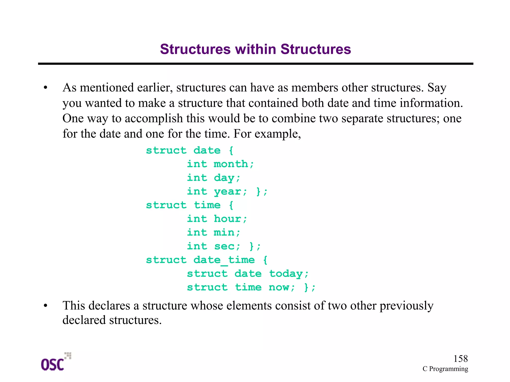 158
C Programming
Structures within Structures
• As mentioned earlier, structures can have as members other structures. Say
you wanted to make a structure that contained both date and time information.
One way to accomplish this would be to combine two separate structures; one
for the date and one for the time. For example,
struct date {
int month;
int day;
int year; };
struct time {
int hour;
int min;
int sec; };
struct date_time {
struct date today;
struct time now; };
• This declares a structure whose elements consist of two other previously
declared structures.
 