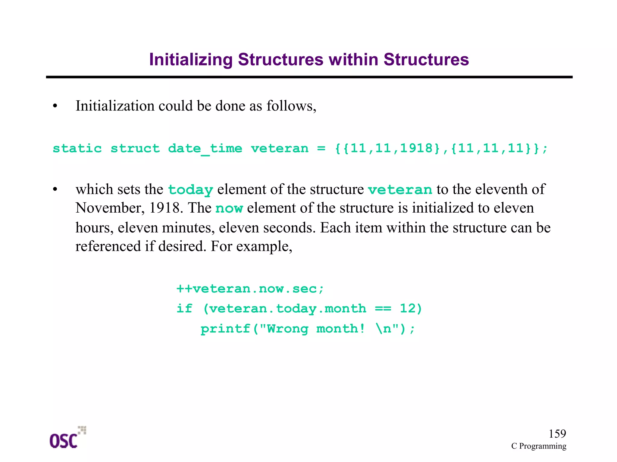159
C Programming
Initializing Structures within Structures
• Initialization could be done as follows,
static struct date_time veteran = {{11,11,1918},{11,11,11}};
• which sets the today element of the structure veteran to the eleventh of
November, 1918. The now element of the structure is initialized to eleven
hours, eleven minutes, eleven seconds. Each item within the structure can be
referenced if desired. For example,
++veteran.now.sec;
if (veteran.today.month == 12)
printf("Wrong month! n");
 