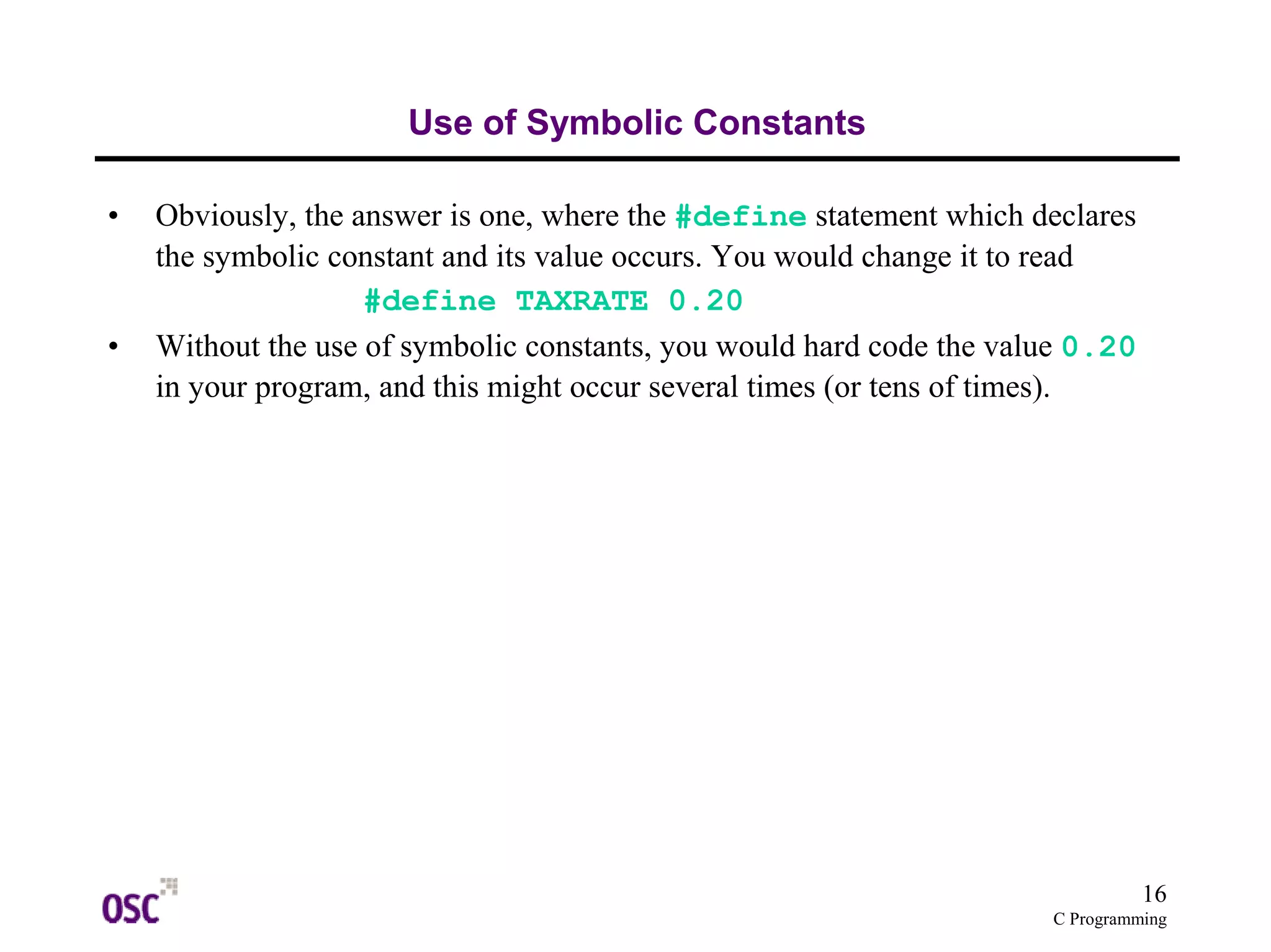 16
C Programming
Use of Symbolic Constants
• Obviously, the answer is one, where the #define statement which declares
the symbolic constant and its value occurs. You would change it to read
#define TAXRATE 0.20
• Without the use of symbolic constants, you would hard code the value 0.20
in your program, and this might occur several times (or tens of times).
 