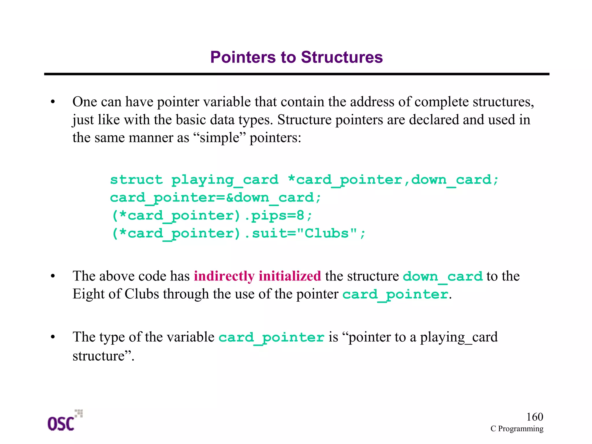 160
C Programming
Pointers to Structures
• One can have pointer variable that contain the address of complete structures,
just like with the basic data types. Structure pointers are declared and used in
the same manner as “simple” pointers:
struct playing_card *card_pointer,down_card;
card_pointer=&down_card;
(*card_pointer).pips=8;
(*card_pointer).suit="Clubs";
• The above code has indirectly initialized the structure down_card to the
Eight of Clubs through the use of the pointer card_pointer.
• The type of the variable card_pointer is “pointer to a playing_card
structure”.
 