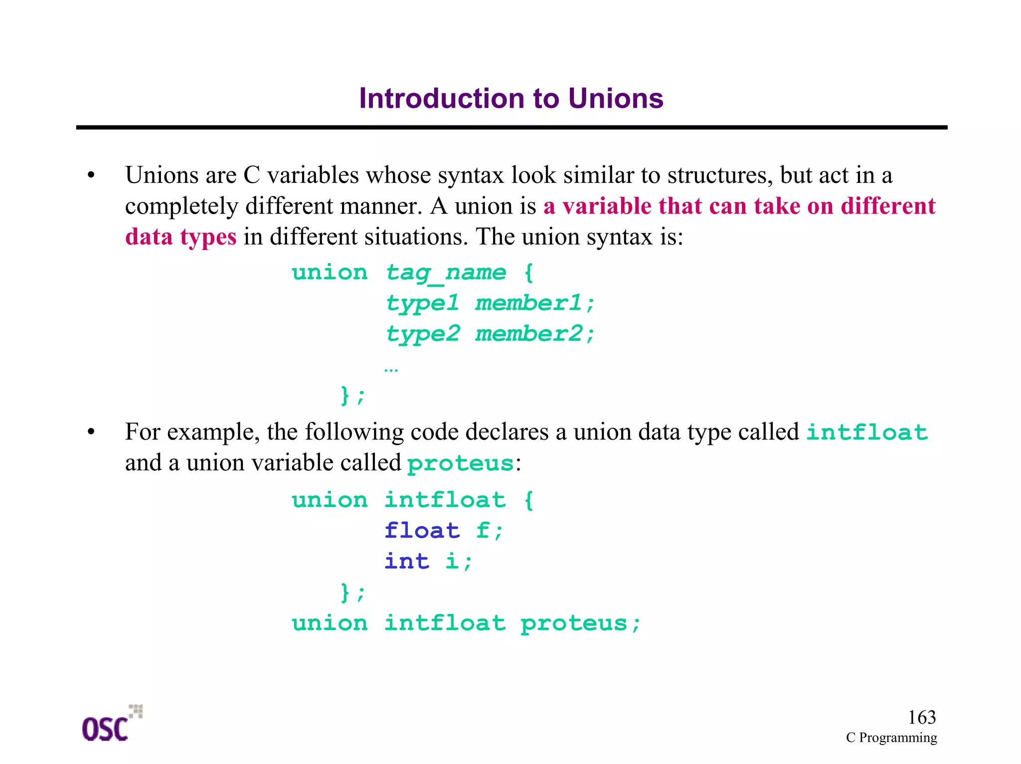 163
C Programming
Introduction to Unions
• Unions are C variables whose syntax look similar to structures, but act in a
completely different manner. A union is a variable that can take on different
data types in different situations. The union syntax is:
union tag_name {
type1 member1;
type2 member2;
…
};
• For example, the following code declares a union data type called intfloat
and a union variable called proteus:
union intfloat {
float f;
int i;
};
union intfloat proteus;
 