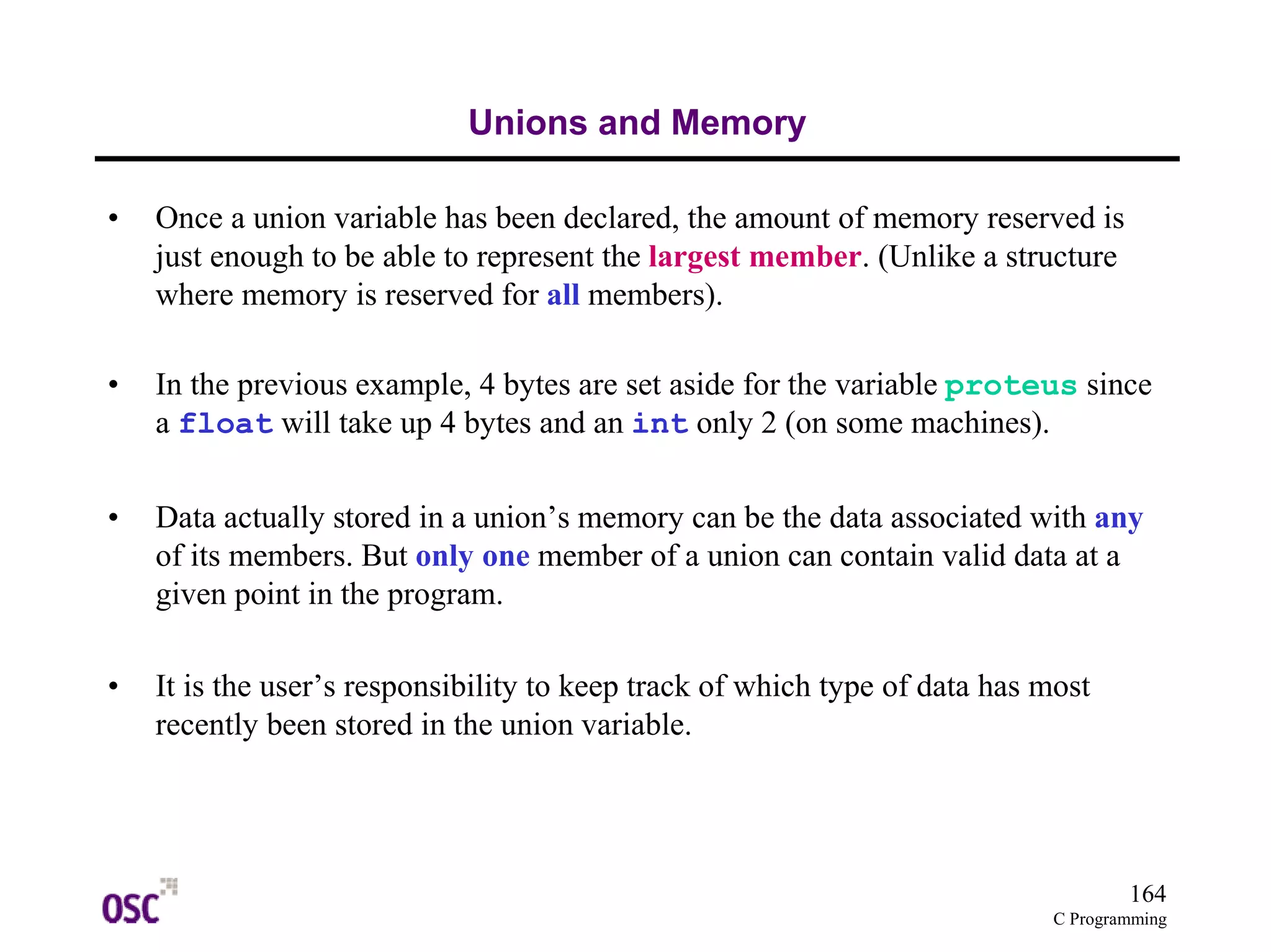 164
C Programming
Unions and Memory
• Once a union variable has been declared, the amount of memory reserved is
just enough to be able to represent the largest member. (Unlike a structure
where memory is reserved for all members).
• In the previous example, 4 bytes are set aside for the variable proteus since
a float will take up 4 bytes and an int only 2 (on some machines).
• Data actually stored in a union’s memory can be the data associated with any
of its members. But only one member of a union can contain valid data at a
given point in the program.
• It is the user’s responsibility to keep track of which type of data has most
recently been stored in the union variable.
 