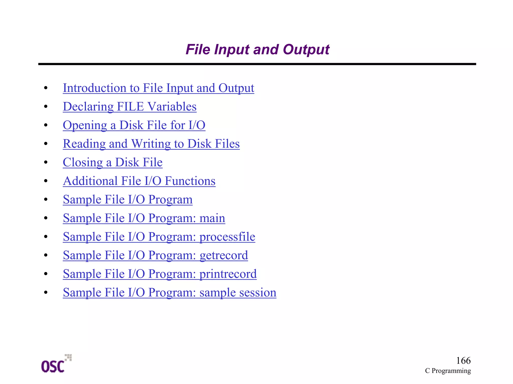 166
C Programming
File Input and Output
• Introduction to File Input and Output
• Declaring FILE Variables
• Opening a Disk File for I/O
• Reading and Writing to Disk Files
• Closing a Disk File
• Additional File I/O Functions
• Sample File I/O Program
• Sample File I/O Program: main
• Sample File I/O Program: processfile
• Sample File I/O Program: getrecord
• Sample File I/O Program: printrecord
• Sample File I/O Program: sample session
 