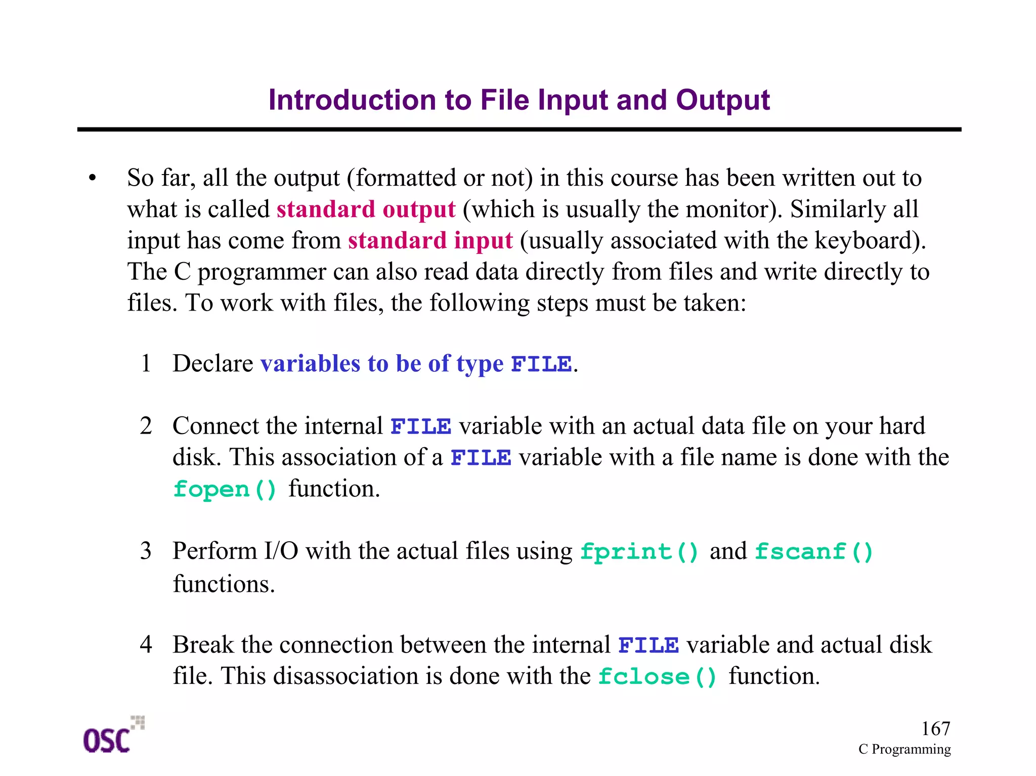 167
C Programming
Introduction to File Input and Output
• So far, all the output (formatted or not) in this course has been written out to
what is called standard output (which is usually the monitor). Similarly all
input has come from standard input (usually associated with the keyboard).
The C programmer can also read data directly from files and write directly to
files. To work with files, the following steps must be taken:
1 Declare variables to be of type FILE.
2 Connect the internal FILE variable with an actual data file on your hard
disk. This association of a FILE variable with a file name is done with the
fopen() function.
3 Perform I/O with the actual files using fprint() and fscanf()
functions.
4 Break the connection between the internal FILE variable and actual disk
file. This disassociation is done with the fclose() function.
 