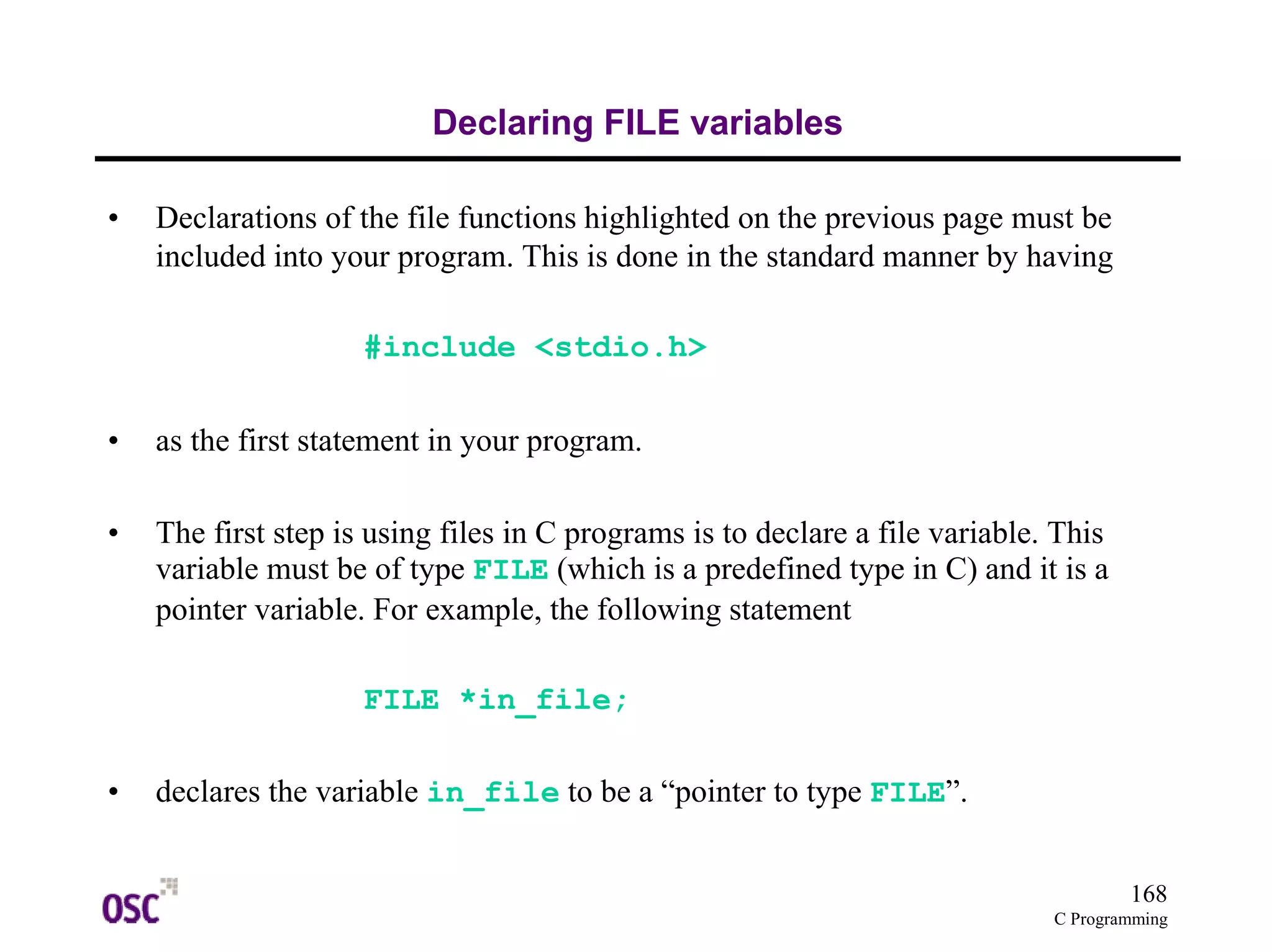 168
C Programming
Declaring FILE variables
• Declarations of the file functions highlighted on the previous page must be
included into your program. This is done in the standard manner by having
#include <stdio.h>
• as the first statement in your program.
• The first step is using files in C programs is to declare a file variable. This
variable must be of type FILE (which is a predefined type in C) and it is a
pointer variable. For example, the following statement
FILE *in_file;
• declares the variable in_file to be a “pointer to type FILE”.
 