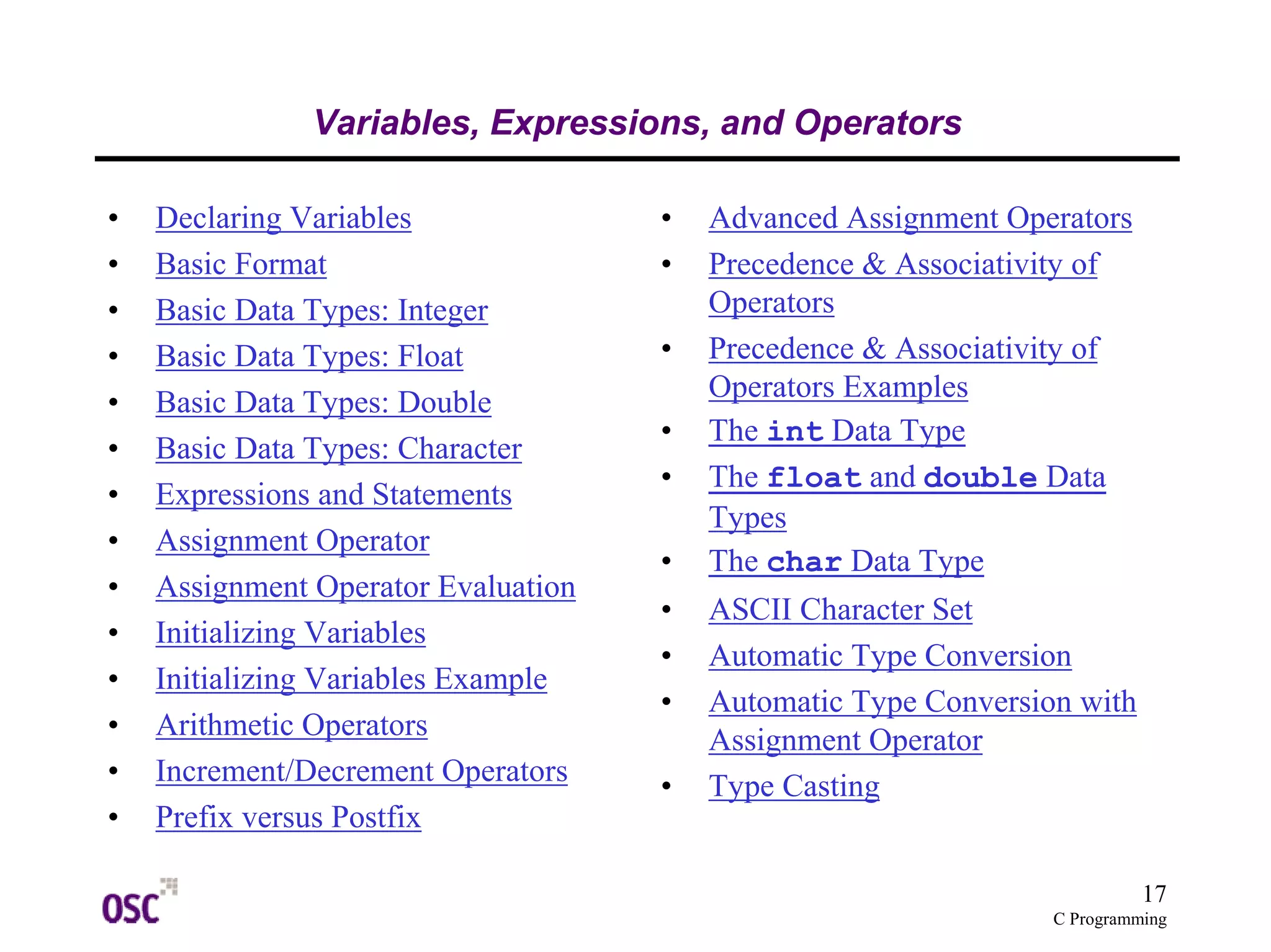 17
C Programming
Variables, Expressions, and Operators
• Declaring Variables
• Basic Format
• Basic Data Types: Integer
• Basic Data Types: Float
• Basic Data Types: Double
• Basic Data Types: Character
• Expressions and Statements
• Assignment Operator
• Assignment Operator Evaluation
• Initializing Variables
• Initializing Variables Example
• Arithmetic Operators
• Increment/Decrement Operators
• Prefix versus Postfix
• Advanced Assignment Operators
• Precedence & Associativity of
Operators
• Precedence & Associativity of
Operators Examples
• The int Data Type
• The float and double Data
Types
• The char Data Type
• ASCII Character Set
• Automatic Type Conversion
• Automatic Type Conversion with
Assignment Operator
• Type Casting
 