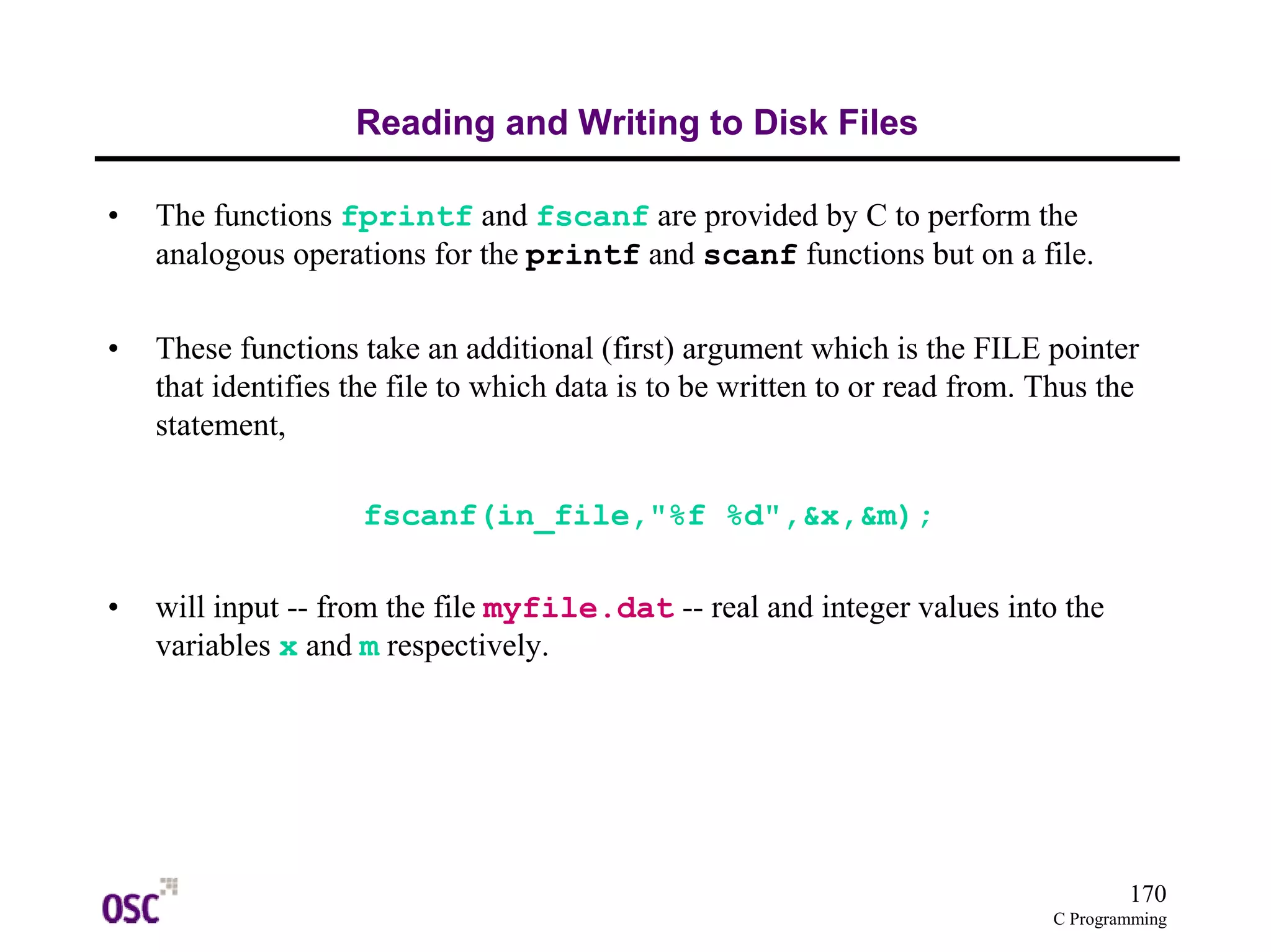 170
C Programming
Reading and Writing to Disk Files
• The functions fprintf and fscanf are provided by C to perform the
analogous operations for the printf and scanf functions but on a file.
• These functions take an additional (first) argument which is the FILE pointer
that identifies the file to which data is to be written to or read from. Thus the
statement,
fscanf(in_file,"%f %d",&x,&m);
• will input -- from the file myfile.dat -- real and integer values into the
variables x and m respectively.
 