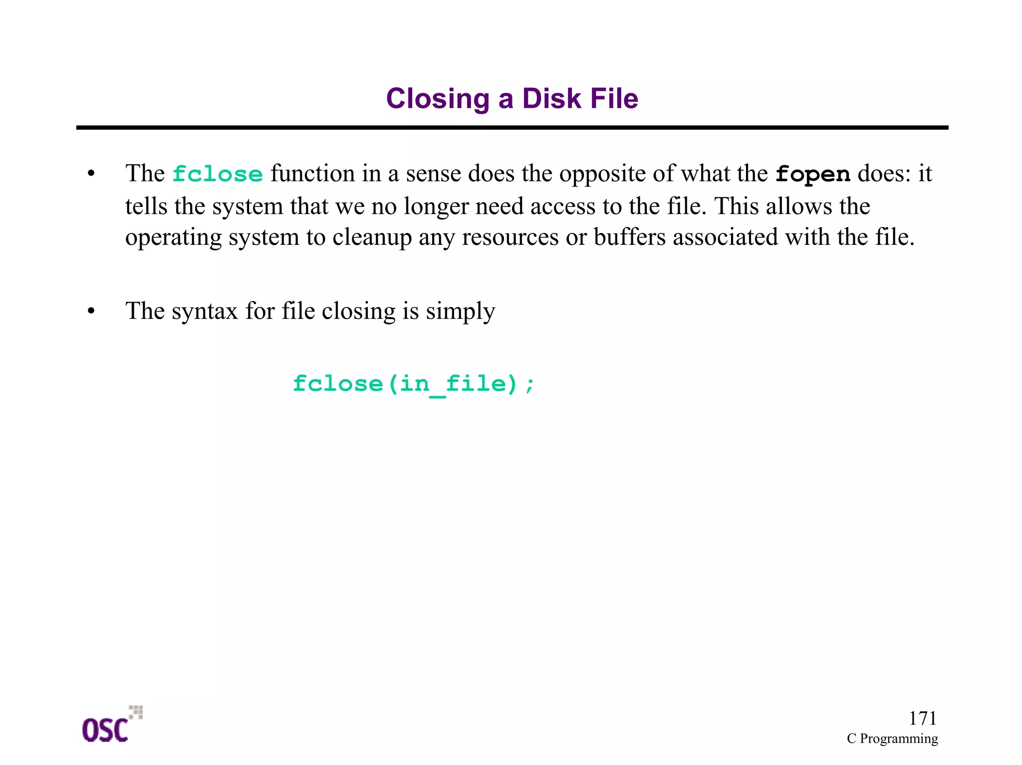 171
C Programming
Closing a Disk File
• The fclose function in a sense does the opposite of what the fopen does: it
tells the system that we no longer need access to the file. This allows the
operating system to cleanup any resources or buffers associated with the file.
• The syntax for file closing is simply
fclose(in_file);
 
