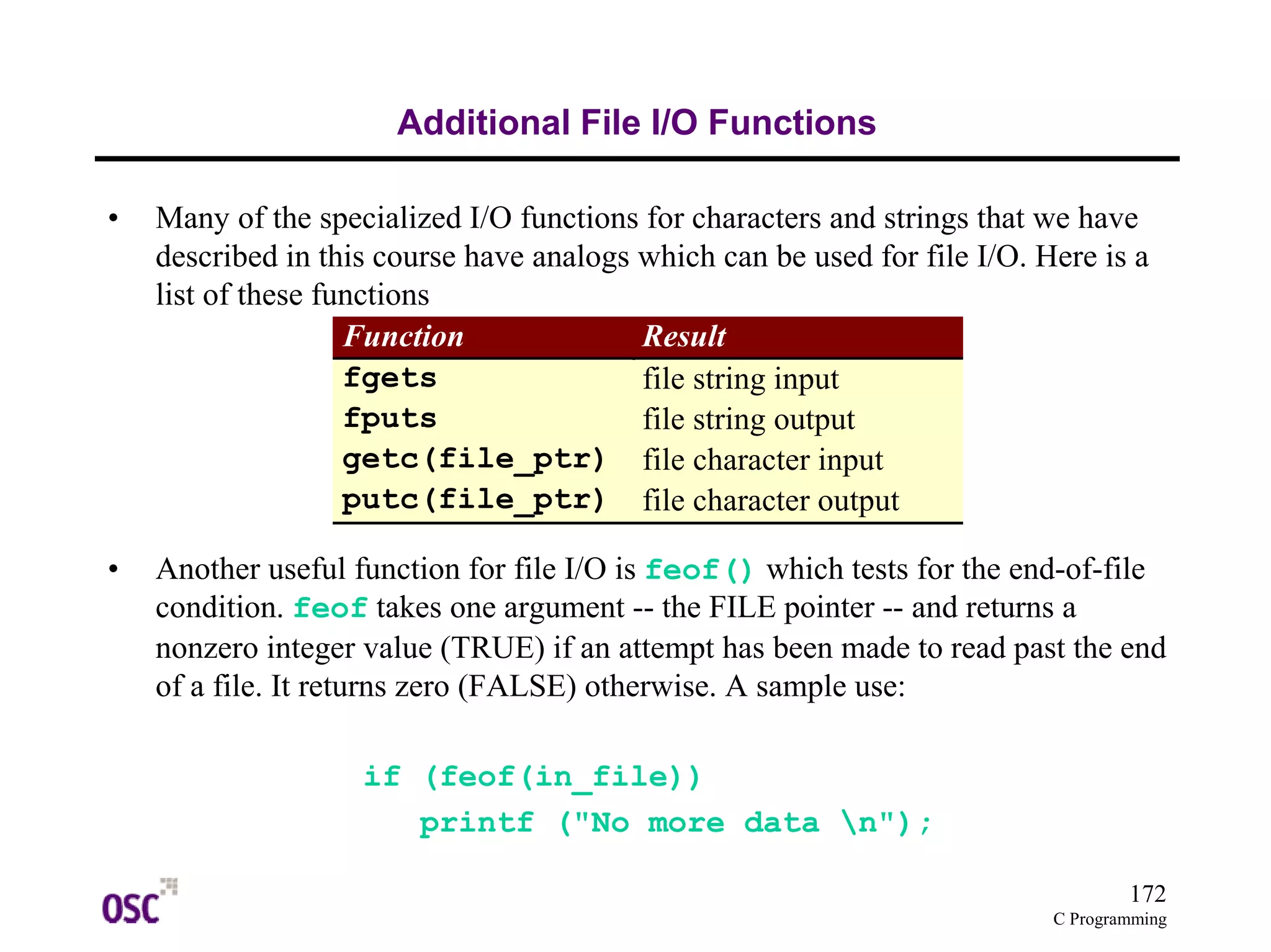 172
C Programming
Additional File I/O Functions
• Many of the specialized I/O functions for characters and strings that we have
described in this course have analogs which can be used for file I/O. Here is a
list of these functions
• Another useful function for file I/O is feof() which tests for the end-of-file
condition. feof takes one argument -- the FILE pointer -- and returns a
nonzero integer value (TRUE) if an attempt has been made to read past the end
of a file. It returns zero (FALSE) otherwise. A sample use:
if (feof(in_file))
printf ("No more data n");
Function Result
fgets file string input
fputs file string output
getc(file_ptr) file character input
putc(file_ptr) file character output
 