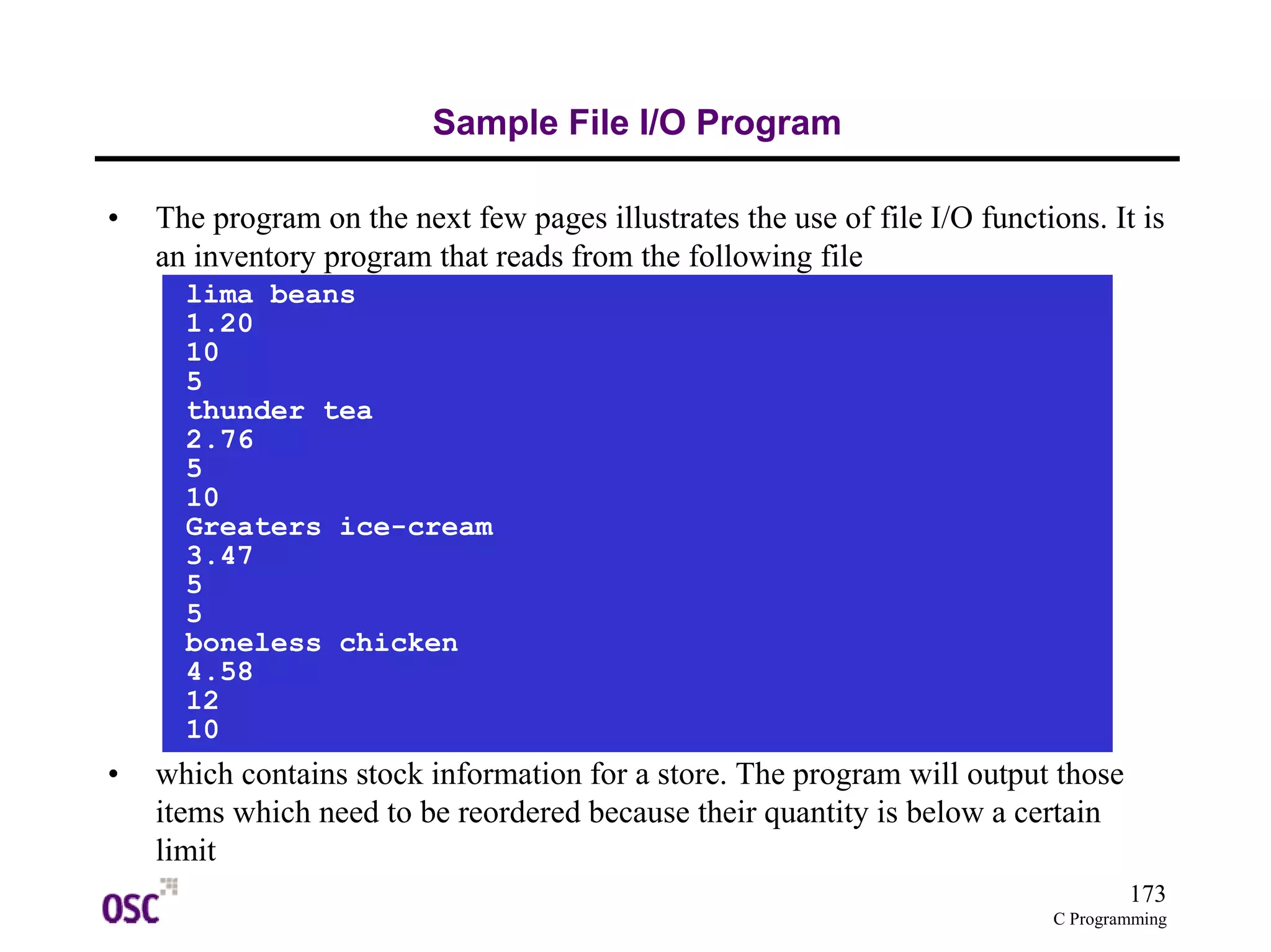 173
C Programming
Sample File I/O Program
• The program on the next few pages illustrates the use of file I/O functions. It is
an inventory program that reads from the following file
• which contains stock information for a store. The program will output those
items which need to be reordered because their quantity is below a certain
limit
lima beans
1.20
10
5
thunder tea
2.76
5
10
Greaters ice-cream
3.47
5
5
boneless chicken
4.58
12
10
 