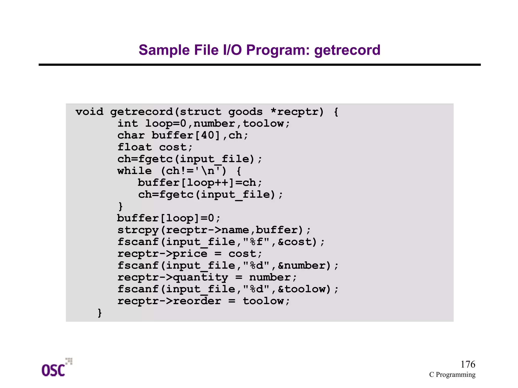 176
C Programming
Sample File I/O Program: getrecord
void getrecord(struct goods *recptr) {
int loop=0,number,toolow;
char buffer[40],ch;
float cost;
ch=fgetc(input_file);
while (ch!='n') {
buffer[loop++]=ch;
ch=fgetc(input_file);
}
buffer[loop]=0;
strcpy(recptr->name,buffer);
fscanf(input_file,"%f",&cost);
recptr->price = cost;
fscanf(input_file,"%d",&number);
recptr->quantity = number;
fscanf(input_file,"%d",&toolow);
recptr->reorder = toolow;
}
 