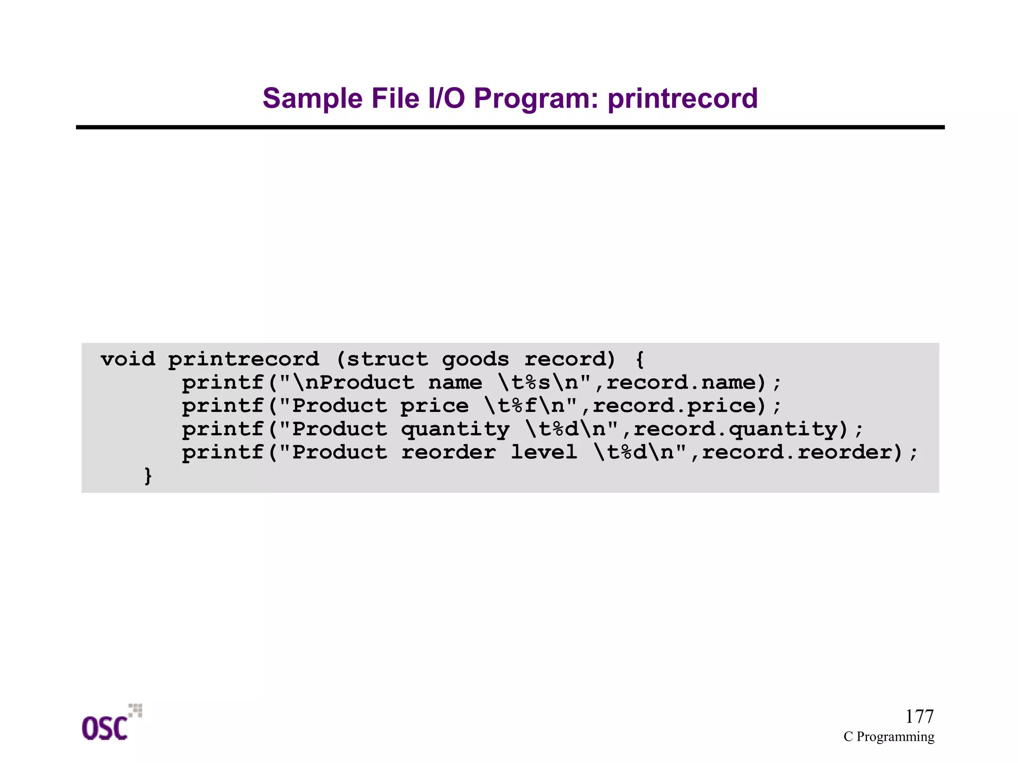 177
C Programming
Sample File I/O Program: printrecord
void printrecord (struct goods record) {
printf("nProduct name t%sn",record.name);
printf("Product price t%fn",record.price);
printf("Product quantity t%dn",record.quantity);
printf("Product reorder level t%dn",record.reorder);
}
 