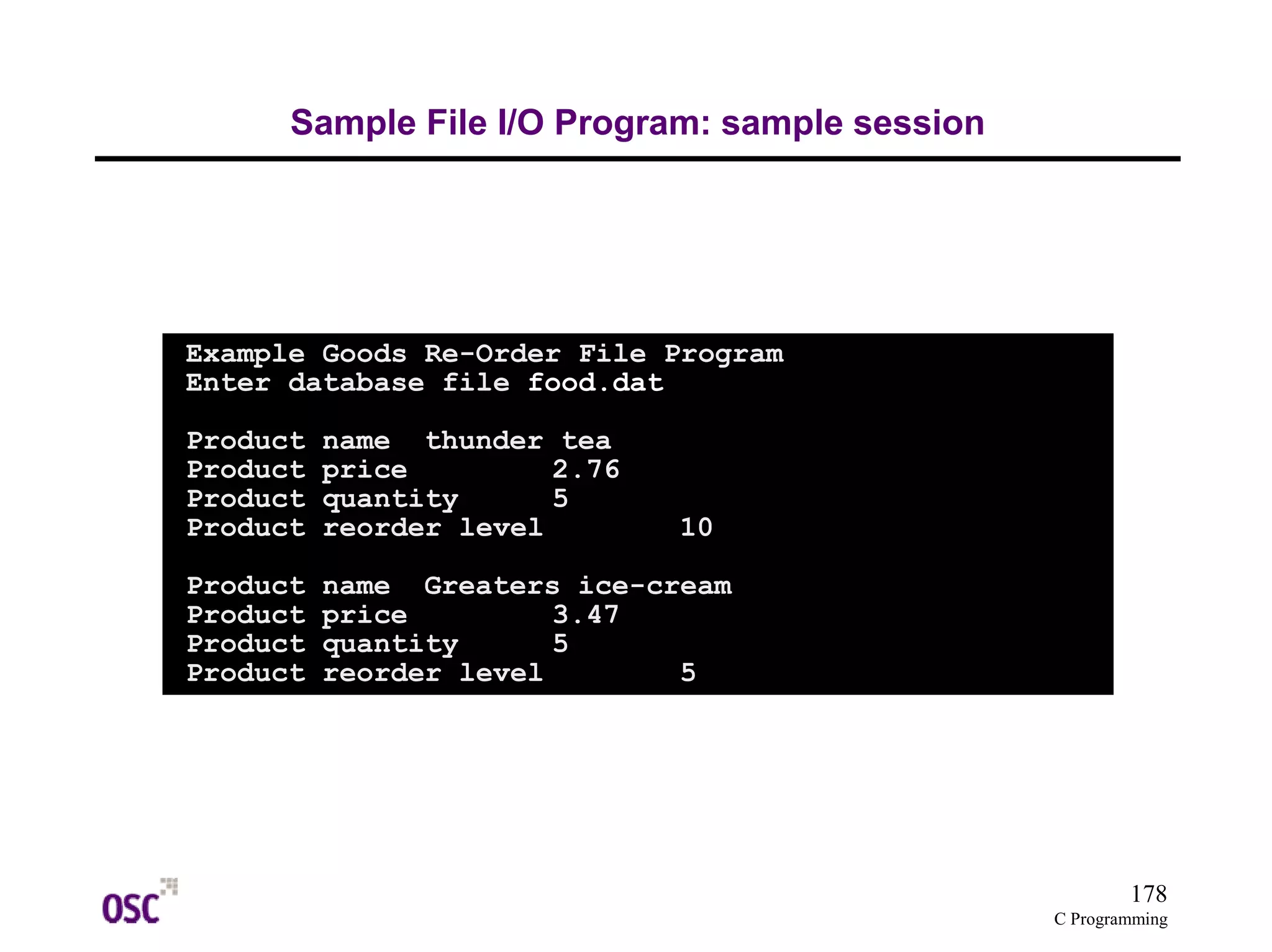 178
C Programming
Sample File I/O Program: sample session
Example Goods Re-Order File Program
Enter database file food.dat
Product name thunder tea
Product price 2.76
Product quantity 5
Product reorder level 10
Product name Greaters ice-cream
Product price 3.47
Product quantity 5
Product reorder level 5
 