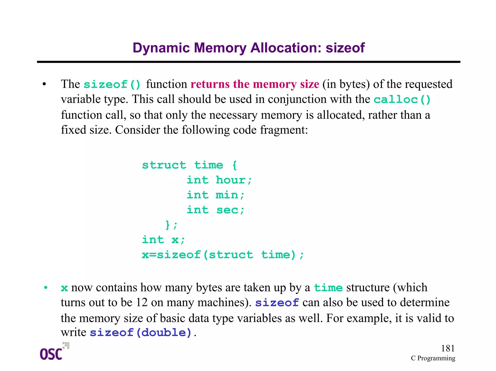181
C Programming
Dynamic Memory Allocation: sizeof
• The sizeof() function returns the memory size (in bytes) of the requested
variable type. This call should be used in conjunction with the calloc()
function call, so that only the necessary memory is allocated, rather than a
fixed size. Consider the following code fragment:
struct time {
int hour;
int min;
int sec;
};
int x;
x=sizeof(struct time);
• x now contains how many bytes are taken up by a time structure (which
turns out to be 12 on many machines). sizeof can also be used to determine
the memory size of basic data type variables as well. For example, it is valid to
write sizeof(double).
 