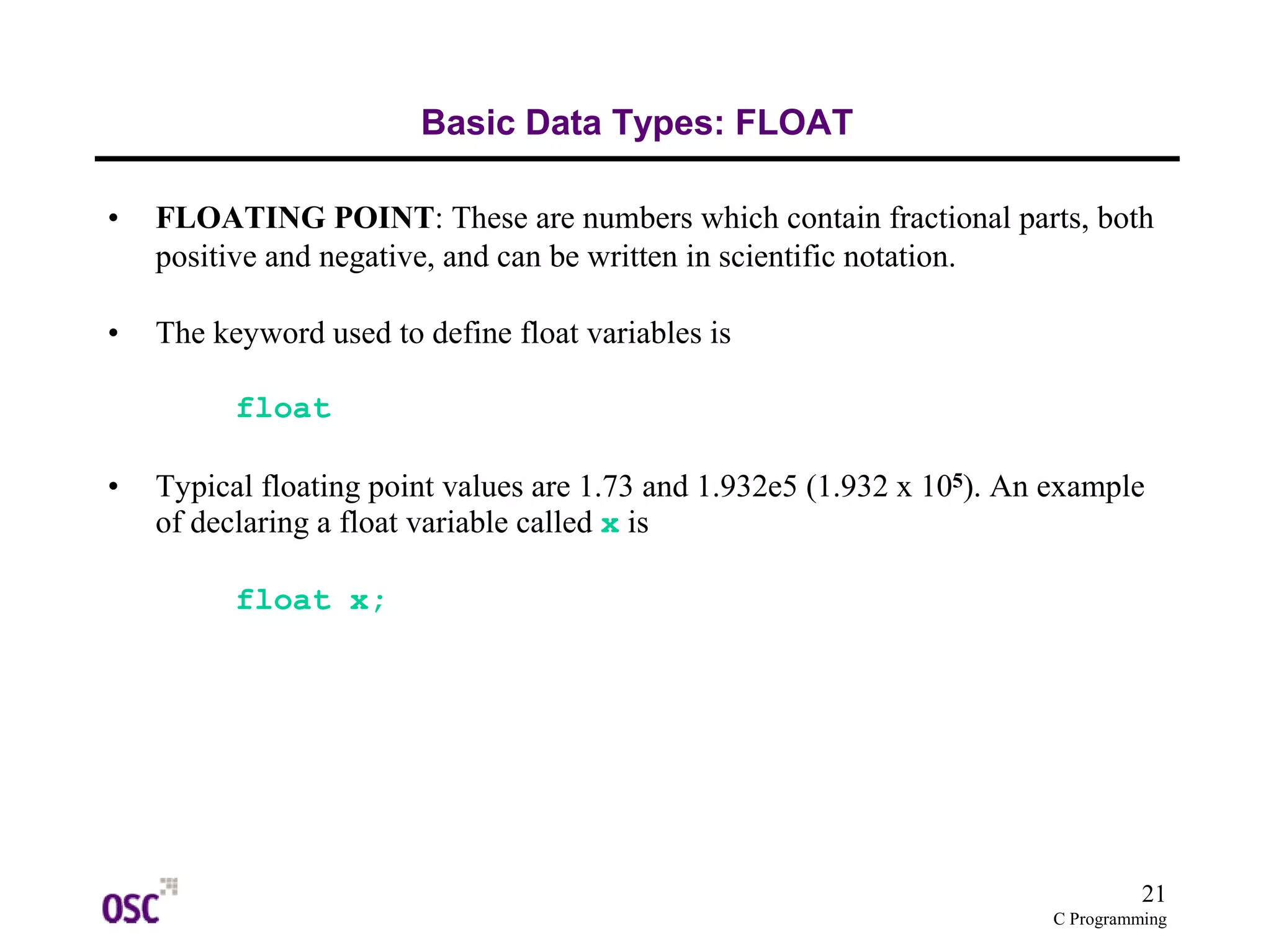 21
C Programming
Basic Data Types: FLOAT
• FLOATING POINT: These are numbers which contain fractional parts, both
positive and negative, and can be written in scientific notation.
• The keyword used to define float variables is
float
• Typical floating point values are 1.73 and 1.932e5 (1.932 x 105). An example
of declaring a float variable called x is
float x;
 