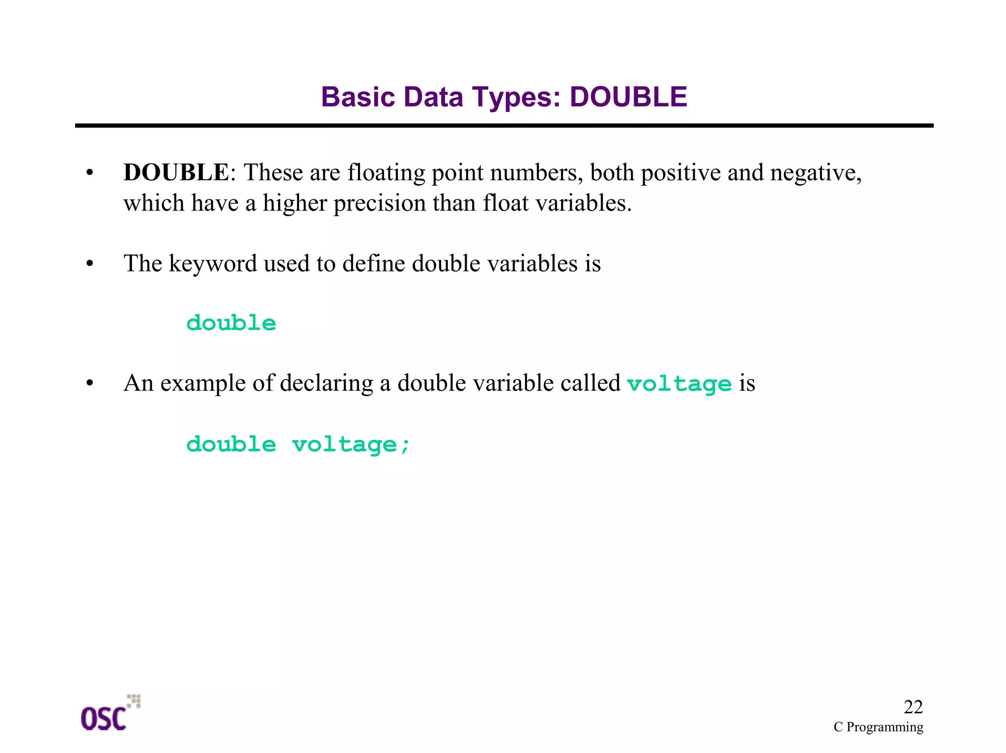 22
C Programming
Basic Data Types: DOUBLE
• DOUBLE: These are floating point numbers, both positive and negative,
which have a higher precision than float variables.
• The keyword used to define double variables is
double
• An example of declaring a double variable called voltage is
double voltage;
 