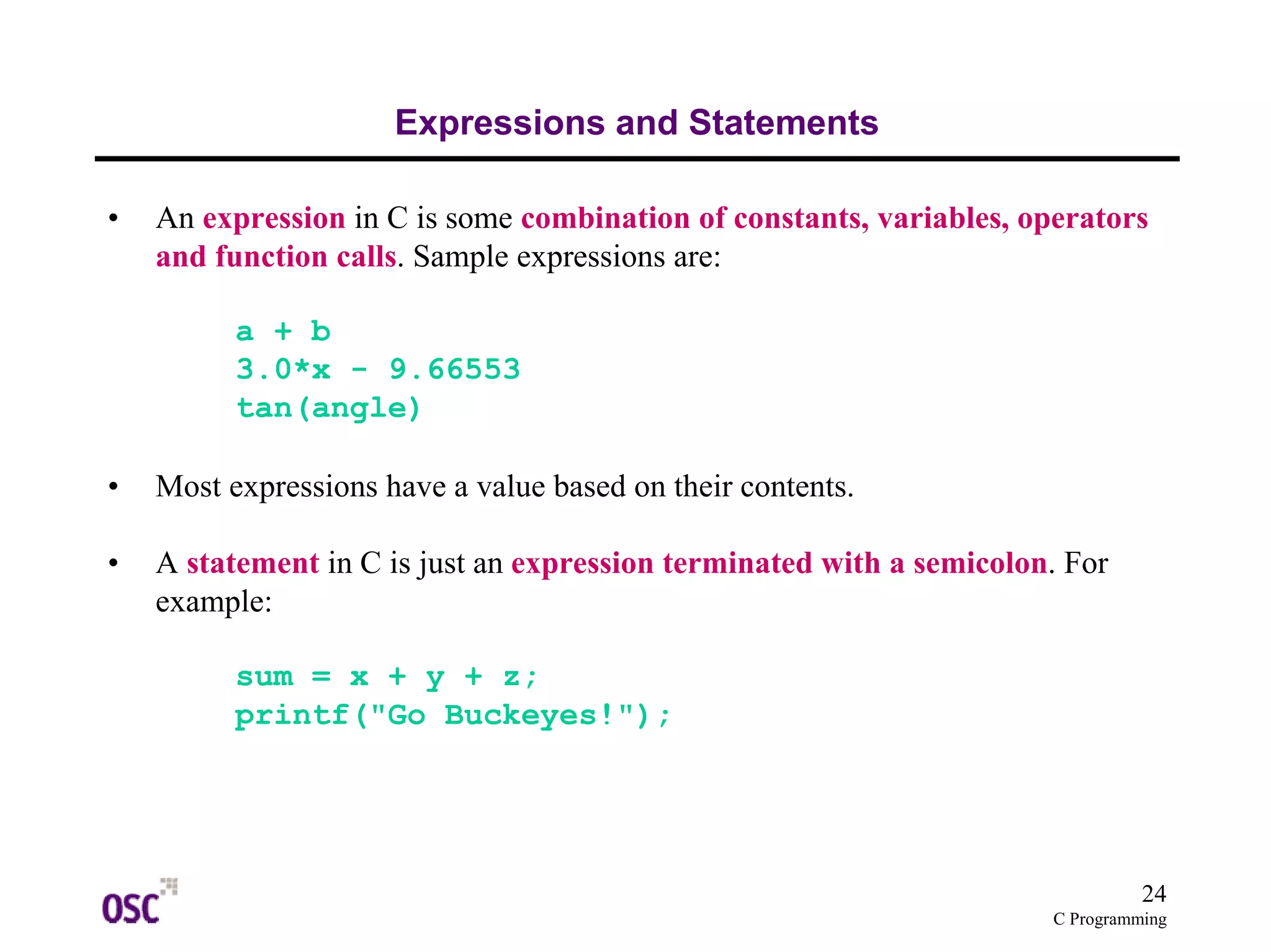 24
C Programming
Expressions and Statements
• An expression in C is some combination of constants, variables, operators
and function calls. Sample expressions are:
a + b
3.0*x - 9.66553
tan(angle)
• Most expressions have a value based on their contents.
• A statement in C is just an expression terminated with a semicolon. For
example:
sum = x + y + z;
printf("Go Buckeyes!");
 