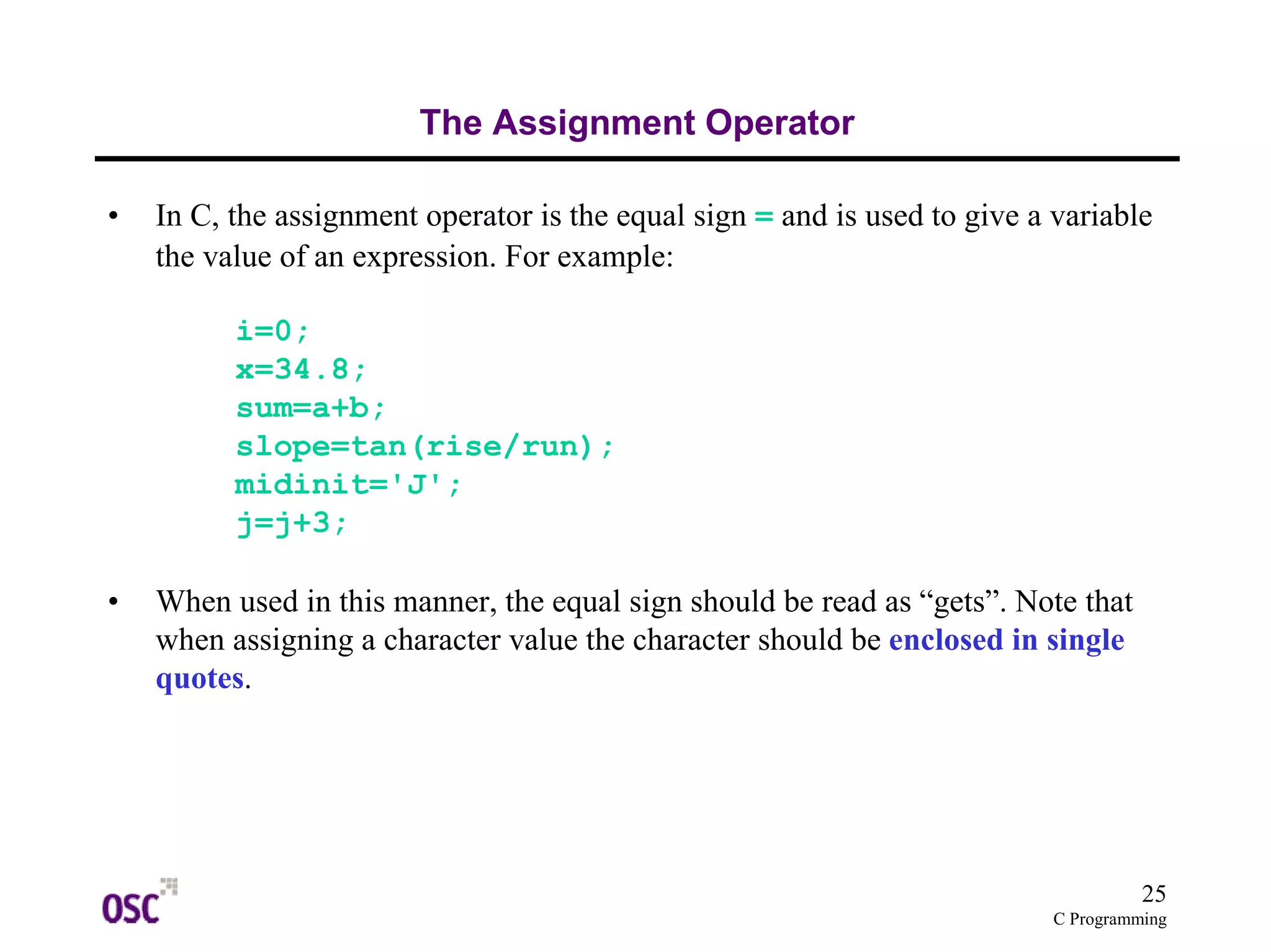 25
C Programming
The Assignment Operator
• In C, the assignment operator is the equal sign = and is used to give a variable
the value of an expression. For example:
i=0;
x=34.8;
sum=a+b;
slope=tan(rise/run);
midinit='J';
j=j+3;
• When used in this manner, the equal sign should be read as “gets”. Note that
when assigning a character value the character should be enclosed in single
quotes.
 