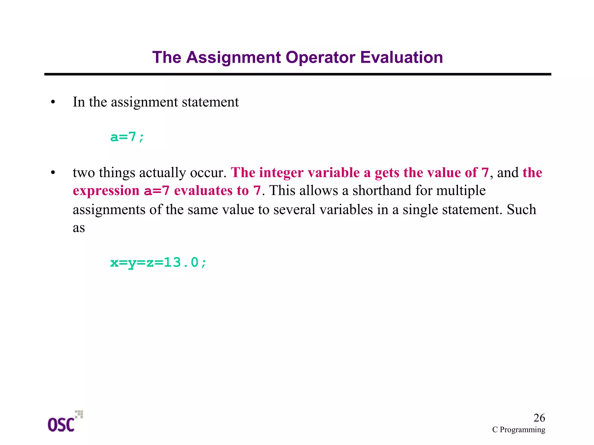 26
C Programming
The Assignment Operator Evaluation
• In the assignment statement
a=7;
• two things actually occur. The integer variable a gets the value of 7, and the
expression a=7 evaluates to 7. This allows a shorthand for multiple
assignments of the same value to several variables in a single statement. Such
as
x=y=z=13.0;
 