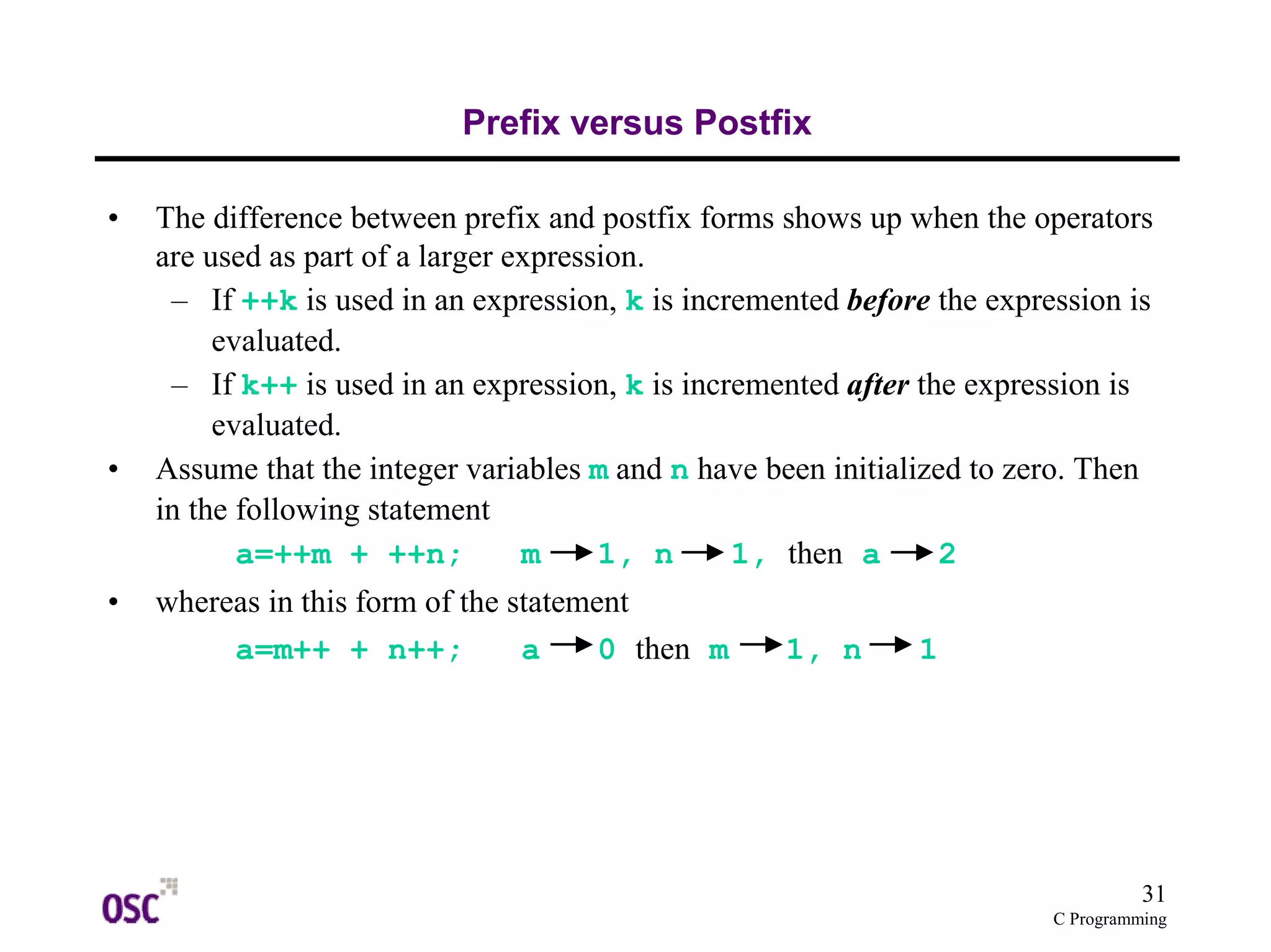 31
C Programming
Prefix versus Postfix
• The difference between prefix and postfix forms shows up when the operators
are used as part of a larger expression.
– If ++k is used in an expression, k is incremented before the expression is
evaluated.
– If k++ is used in an expression, k is incremented after the expression is
evaluated.
• Assume that the integer variables m and n have been initialized to zero. Then
in the following statement
a=++m + ++n; m 1, n 1, then a 2
• whereas in this form of the statement
a=m++ + n++; a 0 then m 1, n 1
 
