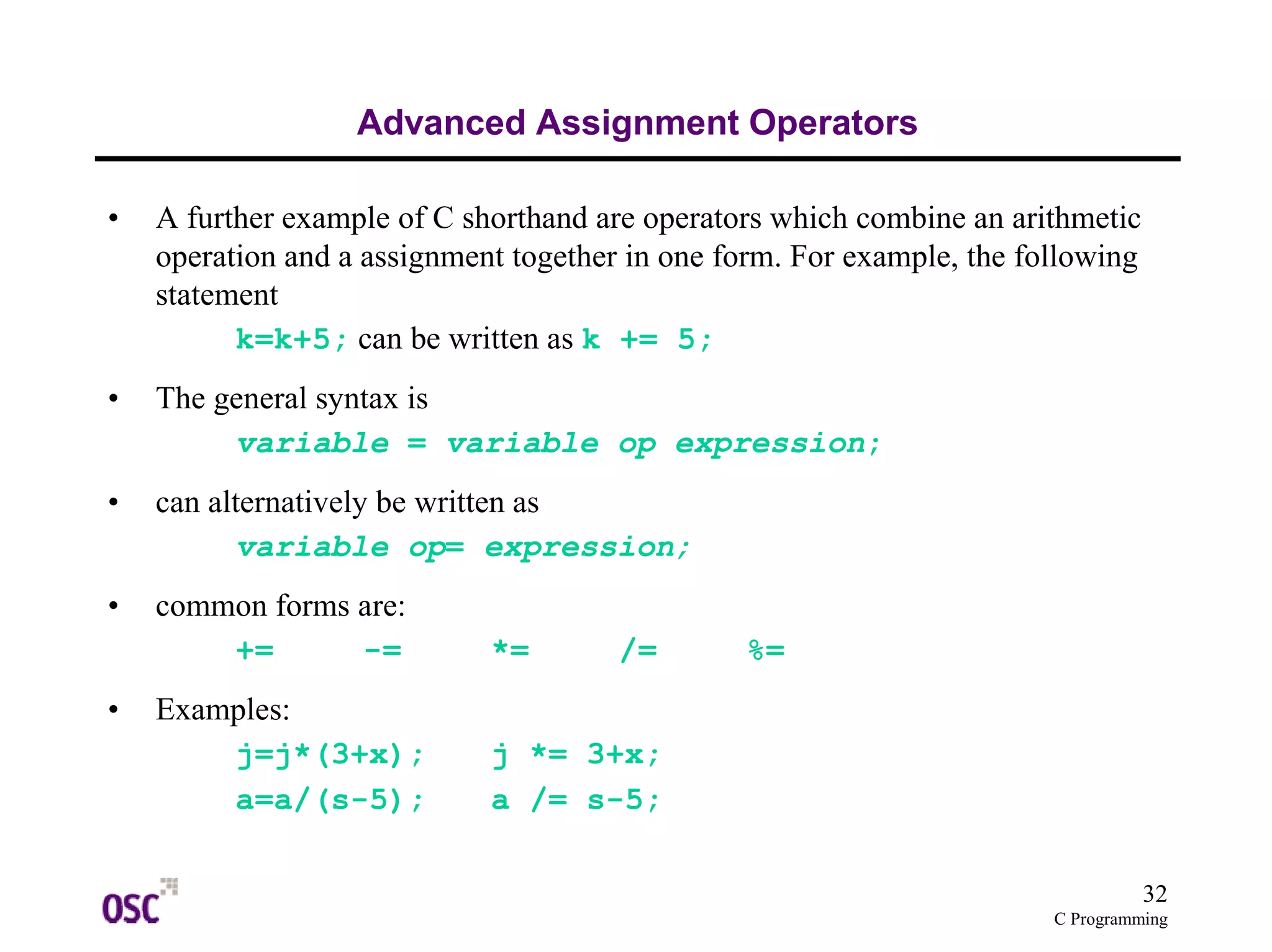 32
C Programming
Advanced Assignment Operators
• A further example of C shorthand are operators which combine an arithmetic
operation and a assignment together in one form. For example, the following
statement
k=k+5; can be written as k += 5;
• The general syntax is
variable = variable op expression;
• can alternatively be written as
variable op= expression;
• common forms are:
+= -= *= /= %=
• Examples:
j=j*(3+x); j *= 3+x;
a=a/(s-5); a /= s-5;
 