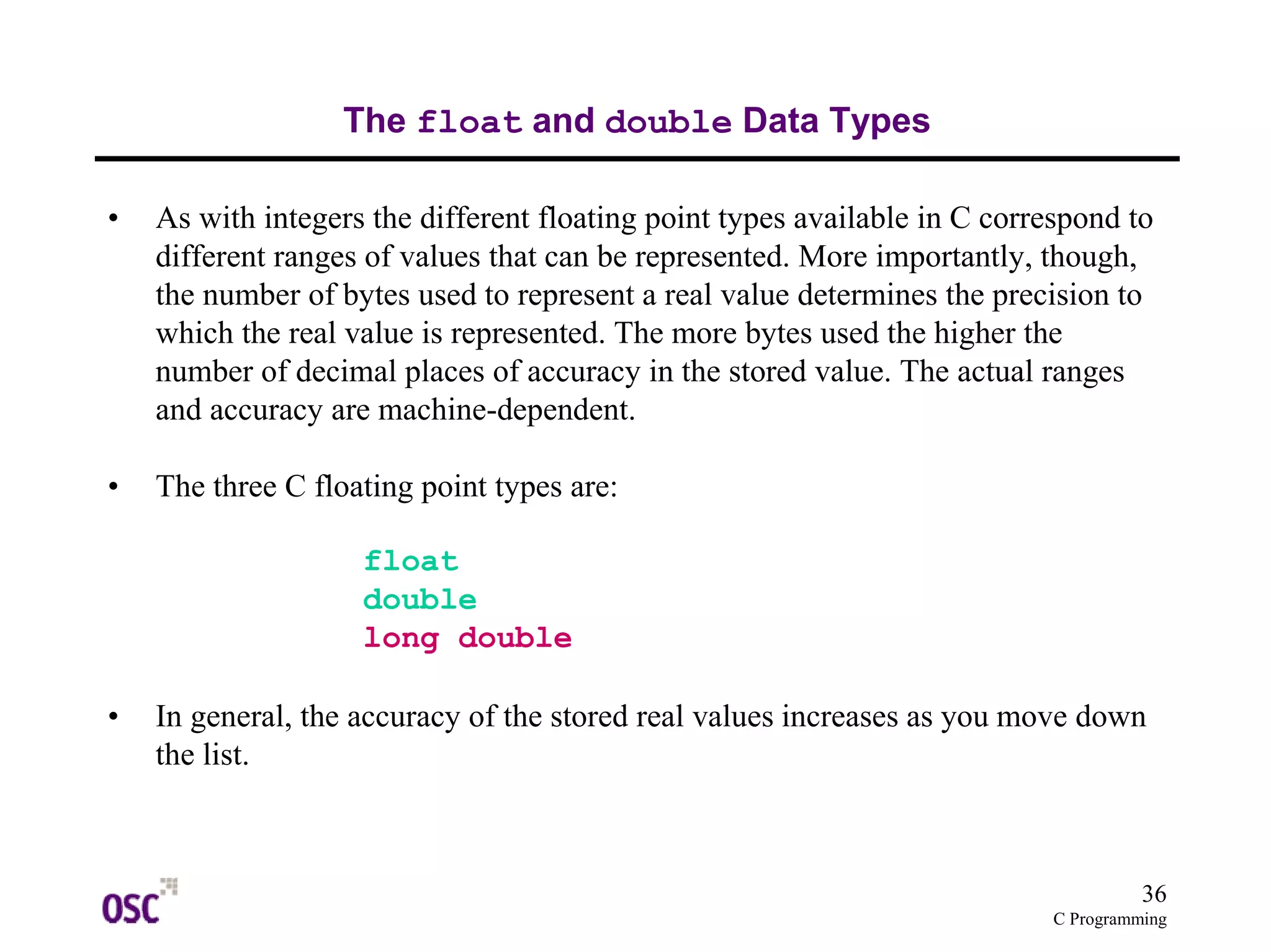 36
C Programming
The float and double Data Types
• As with integers the different floating point types available in C correspond to
different ranges of values that can be represented. More importantly, though,
the number of bytes used to represent a real value determines the precision to
which the real value is represented. The more bytes used the higher the
number of decimal places of accuracy in the stored value. The actual ranges
and accuracy are machine-dependent.
• The three C floating point types are:
float
double
long double
• In general, the accuracy of the stored real values increases as you move down
the list.
 