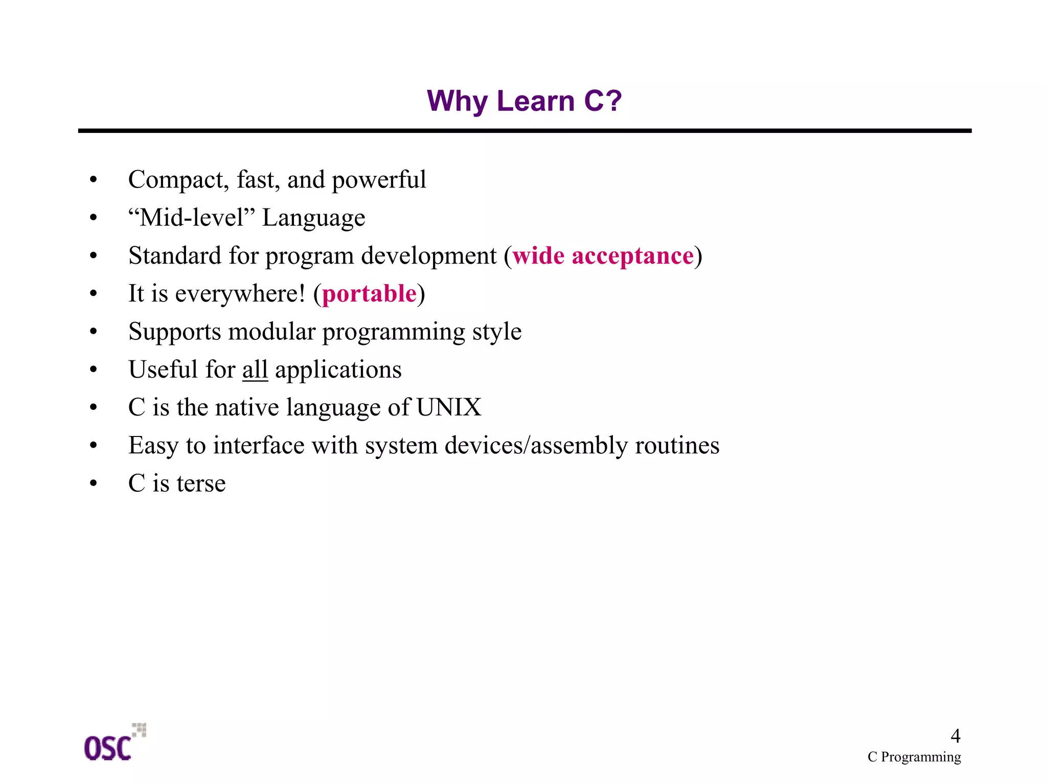 4
C Programming
Why Learn C?
• Compact, fast, and powerful
• “Mid-level” Language
• Standard for program development (wide acceptance)
• It is everywhere! (portable)
• Supports modular programming style
• Useful for all applications
• C is the native language of UNIX
• Easy to interface with system devices/assembly routines
• C is terse
 