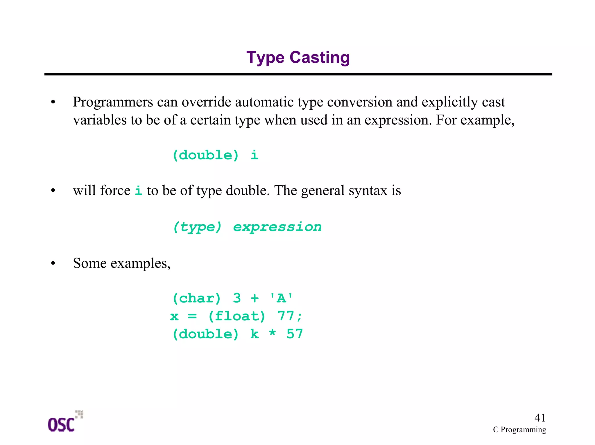 41
C Programming
Type Casting
• Programmers can override automatic type conversion and explicitly cast
variables to be of a certain type when used in an expression. For example,
(double) i
• will force i to be of type double. The general syntax is
(type) expression
• Some examples,
(char) 3 + 'A'
x = (float) 77;
(double) k * 57
 