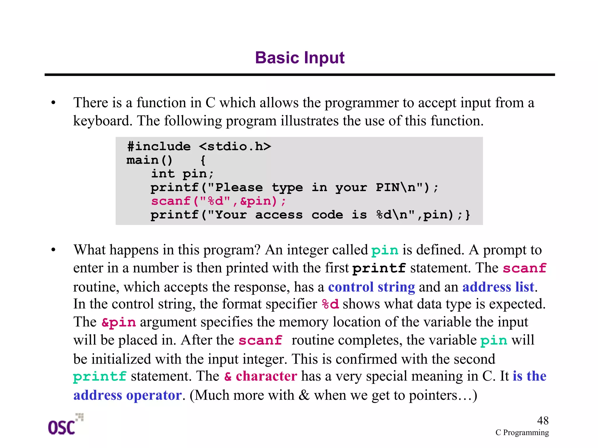 48
C Programming
Basic Input
• There is a function in C which allows the programmer to accept input from a
keyboard. The following program illustrates the use of this function.
• What happens in this program? An integer called pin is defined. A prompt to
enter in a number is then printed with the first printf statement. The scanf
routine, which accepts the response, has a control string and an address list.
In the control string, the format specifier %d shows what data type is expected.
The &pin argument specifies the memory location of the variable the input
will be placed in. After the scanf routine completes, the variable pin will
be initialized with the input integer. This is confirmed with the second
printf statement. The & character has a very special meaning in C. It is the
address operator. (Much more with & when we get to pointers…)
#include <stdio.h>
main() {
int pin;
printf("Please type in your PINn");
scanf("%d",&pin);
printf("Your access code is %dn",pin);}
 