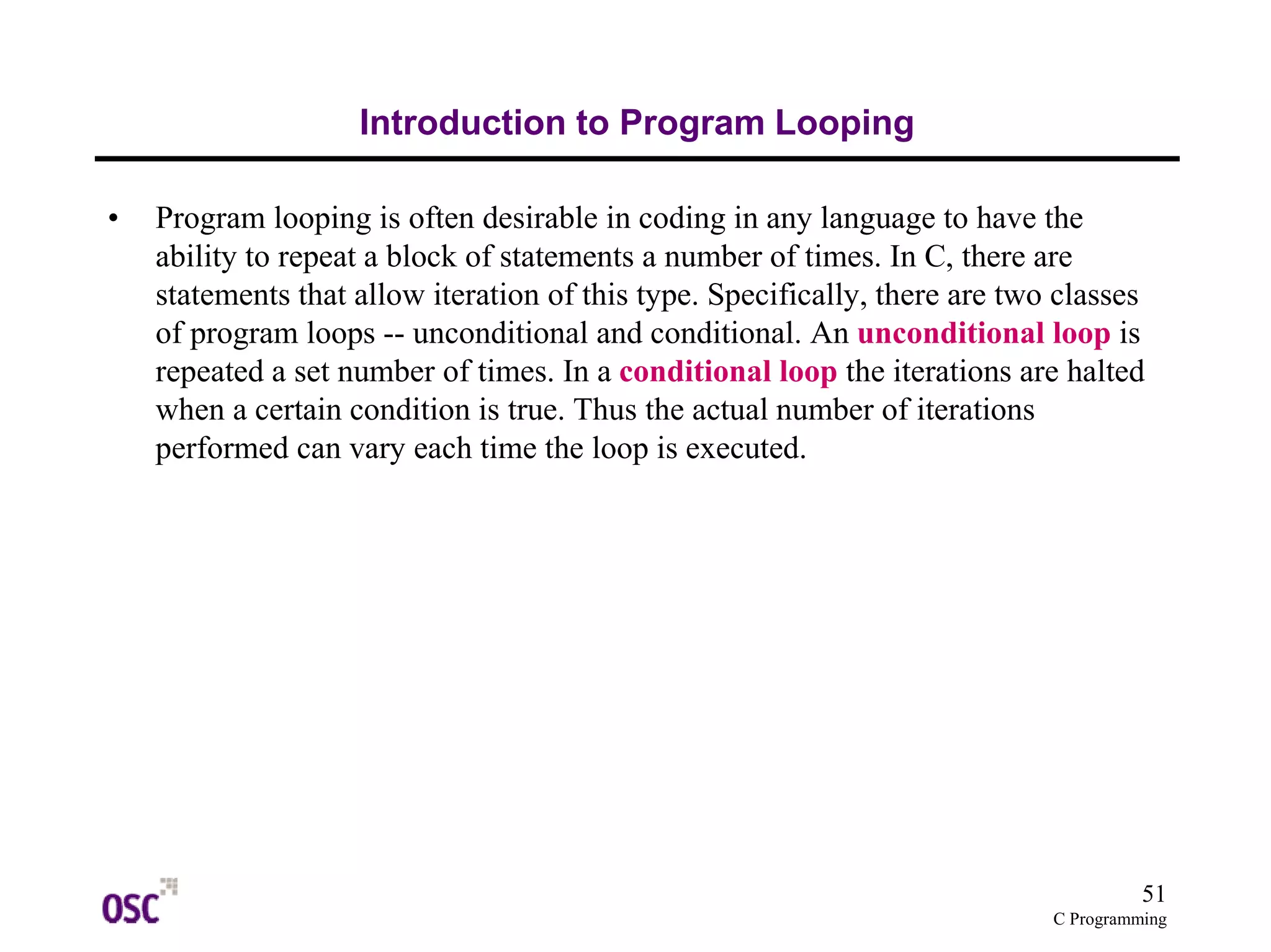 51
C Programming
Introduction to Program Looping
• Program looping is often desirable in coding in any language to have the
ability to repeat a block of statements a number of times. In C, there are
statements that allow iteration of this type. Specifically, there are two classes
of program loops -- unconditional and conditional. An unconditional loop is
repeated a set number of times. In a conditional loop the iterations are halted
when a certain condition is true. Thus the actual number of iterations
performed can vary each time the loop is executed.
 