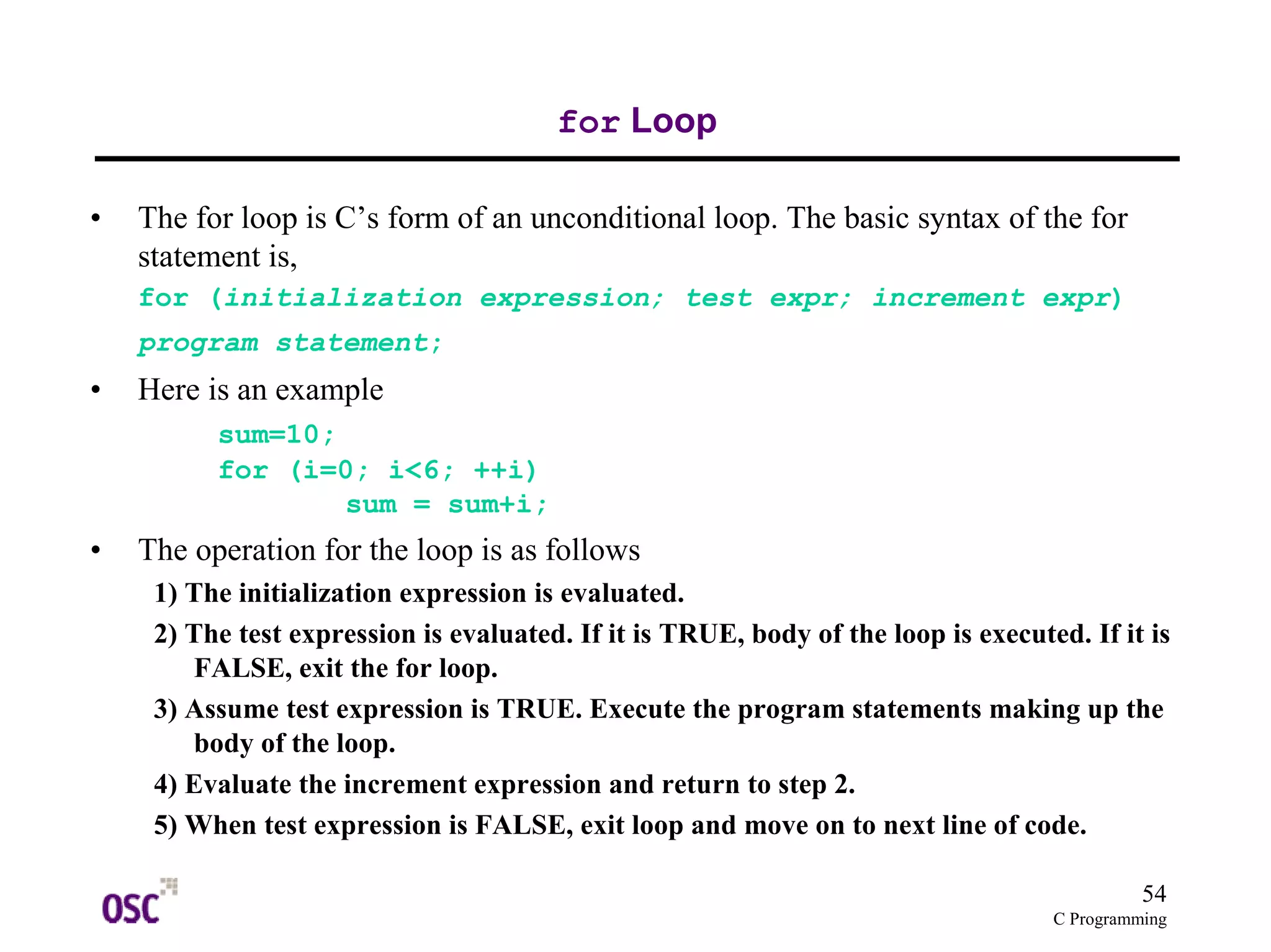 54
C Programming
for Loop
• The for loop is C’s form of an unconditional loop. The basic syntax of the for
statement is,
for (initialization expression; test expr; increment expr)
program statement;
• Here is an example
sum=10;
for (i=0; i<6; ++i)
sum = sum+i;
• The operation for the loop is as follows
1) The initialization expression is evaluated.
2) The test expression is evaluated. If it is TRUE, body of the loop is executed. If it is
FALSE, exit the for loop.
3) Assume test expression is TRUE. Execute the program statements making up the
body of the loop.
4) Evaluate the increment expression and return to step 2.
5) When test expression is FALSE, exit loop and move on to next line of code.
 