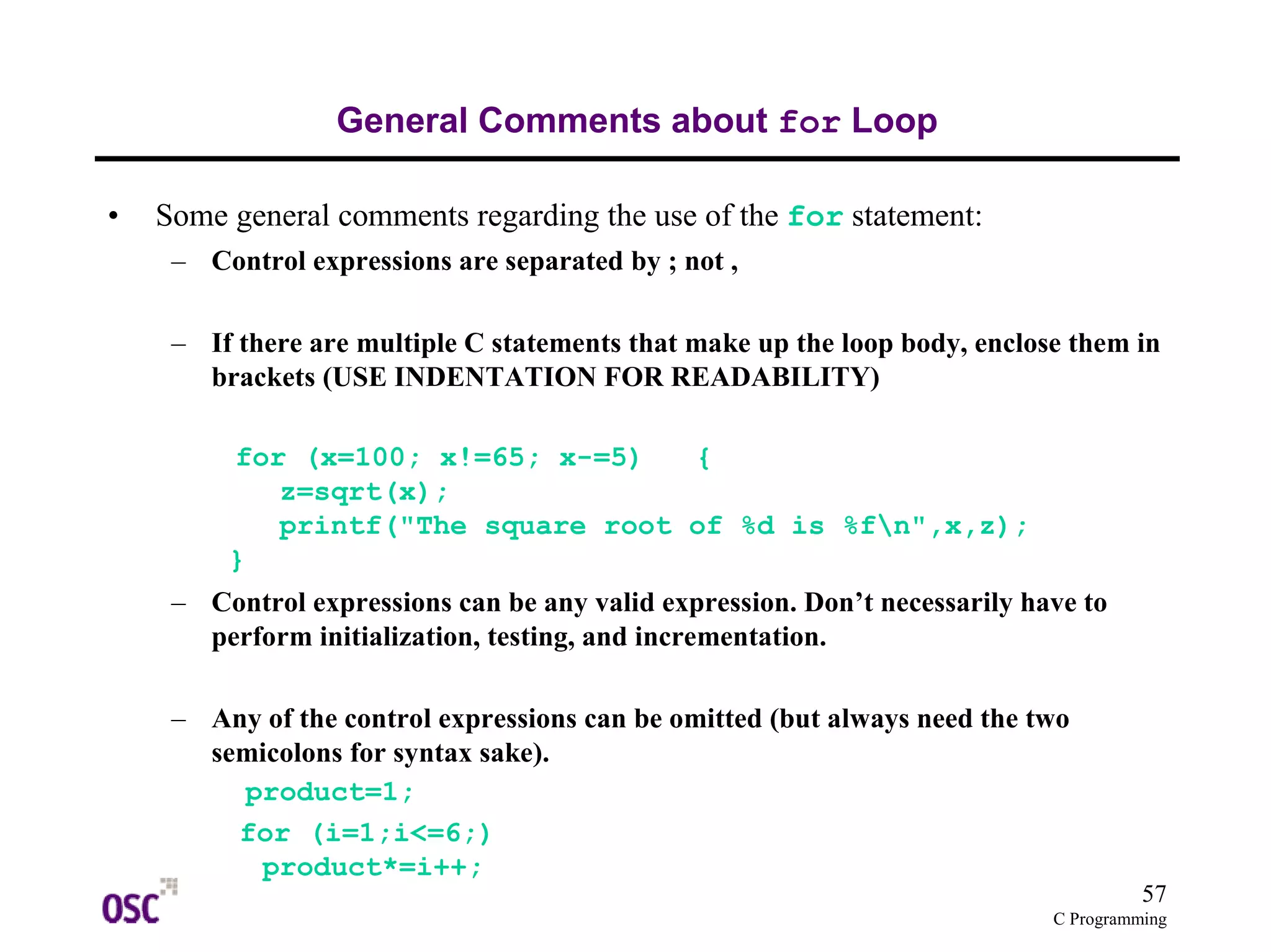 57
C Programming
General Comments about for Loop
• Some general comments regarding the use of the for statement:
– Control expressions are separated by ; not ,
– If there are multiple C statements that make up the loop body, enclose them in
brackets (USE INDENTATION FOR READABILITY)
for (x=100; x!=65; x-=5) {
z=sqrt(x);
printf("The square root of %d is %fn",x,z);
}
– Control expressions can be any valid expression. Don’t necessarily have to
perform initialization, testing, and incrementation.
– Any of the control expressions can be omitted (but always need the two
semicolons for syntax sake).
product=1;
for (i=1;i<=6;)
product*=i++;
 