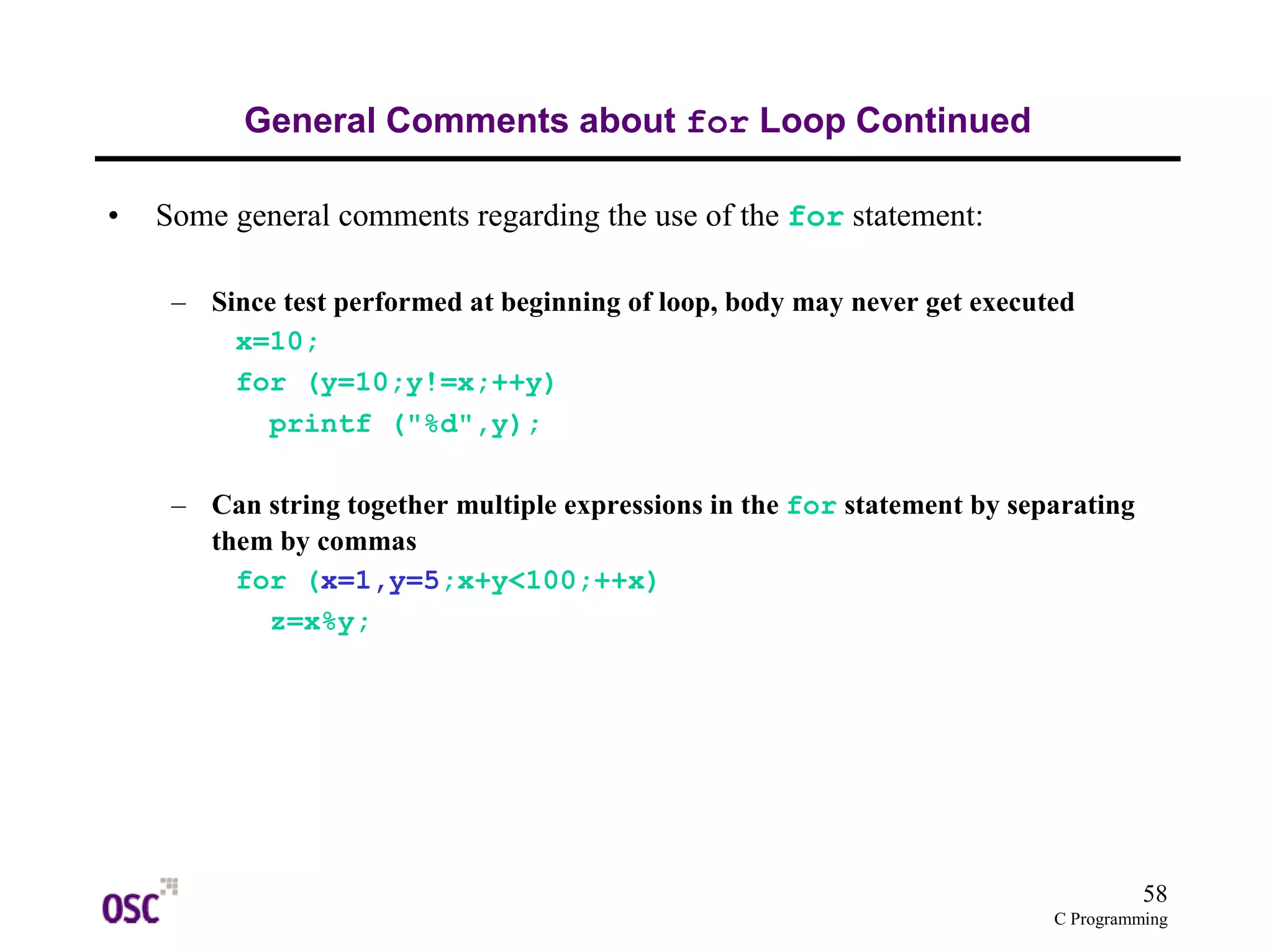 58
C Programming
General Comments about for Loop Continued
• Some general comments regarding the use of the for statement:
– Since test performed at beginning of loop, body may never get executed
x=10;
for (y=10;y!=x;++y)
printf ("%d",y);
– Can string together multiple expressions in the for statement by separating
them by commas
for (x=1,y=5;x+y<100;++x)
z=x%y;
 