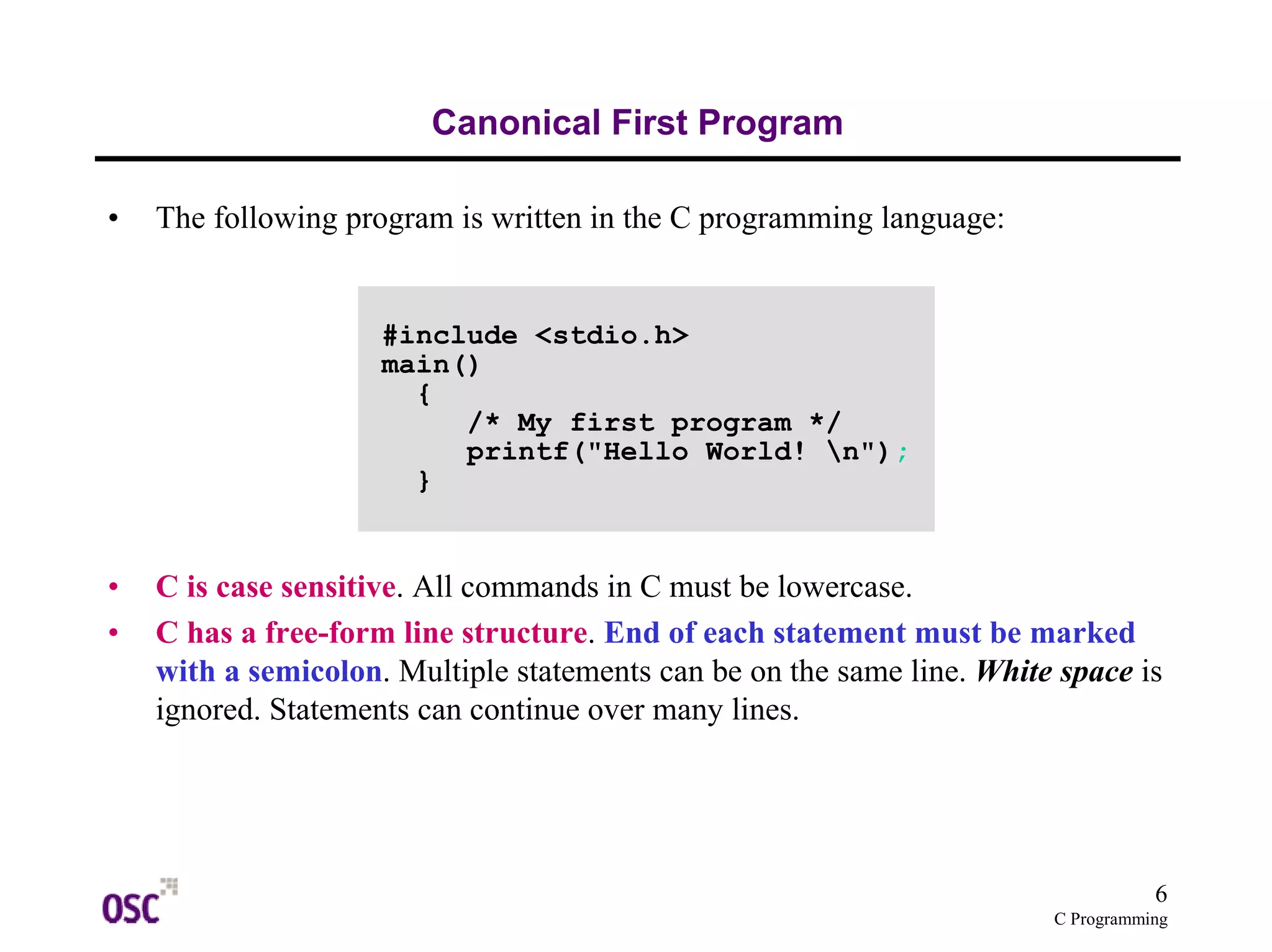 6
C Programming
Canonical First Program
• The following program is written in the C programming language:
• C is case sensitive. All commands in C must be lowercase.
• C has a free-form line structure. End of each statement must be marked
with a semicolon. Multiple statements can be on the same line. White space is
ignored. Statements can continue over many lines.
#include <stdio.h>
main()
{
/* My first program */
printf("Hello World! n");
}
 