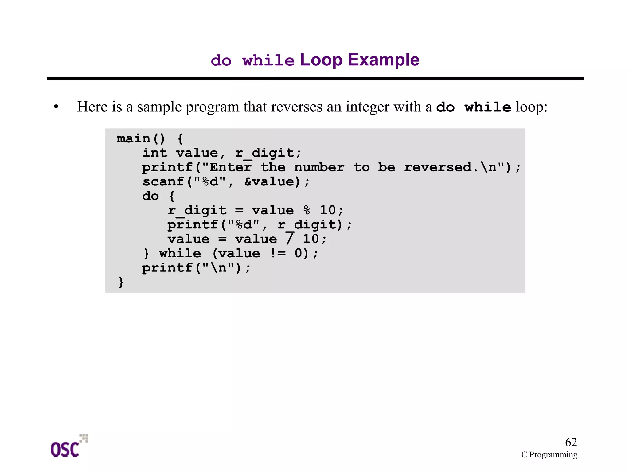 62
C Programming
do while Loop Example
• Here is a sample program that reverses an integer with a do while loop:
main() {
int value, r_digit;
printf("Enter the number to be reversed.n");
scanf("%d", &value);
do {
r_digit = value % 10;
printf("%d", r_digit);
value = value / 10;
} while (value != 0);
printf("n");
}
 