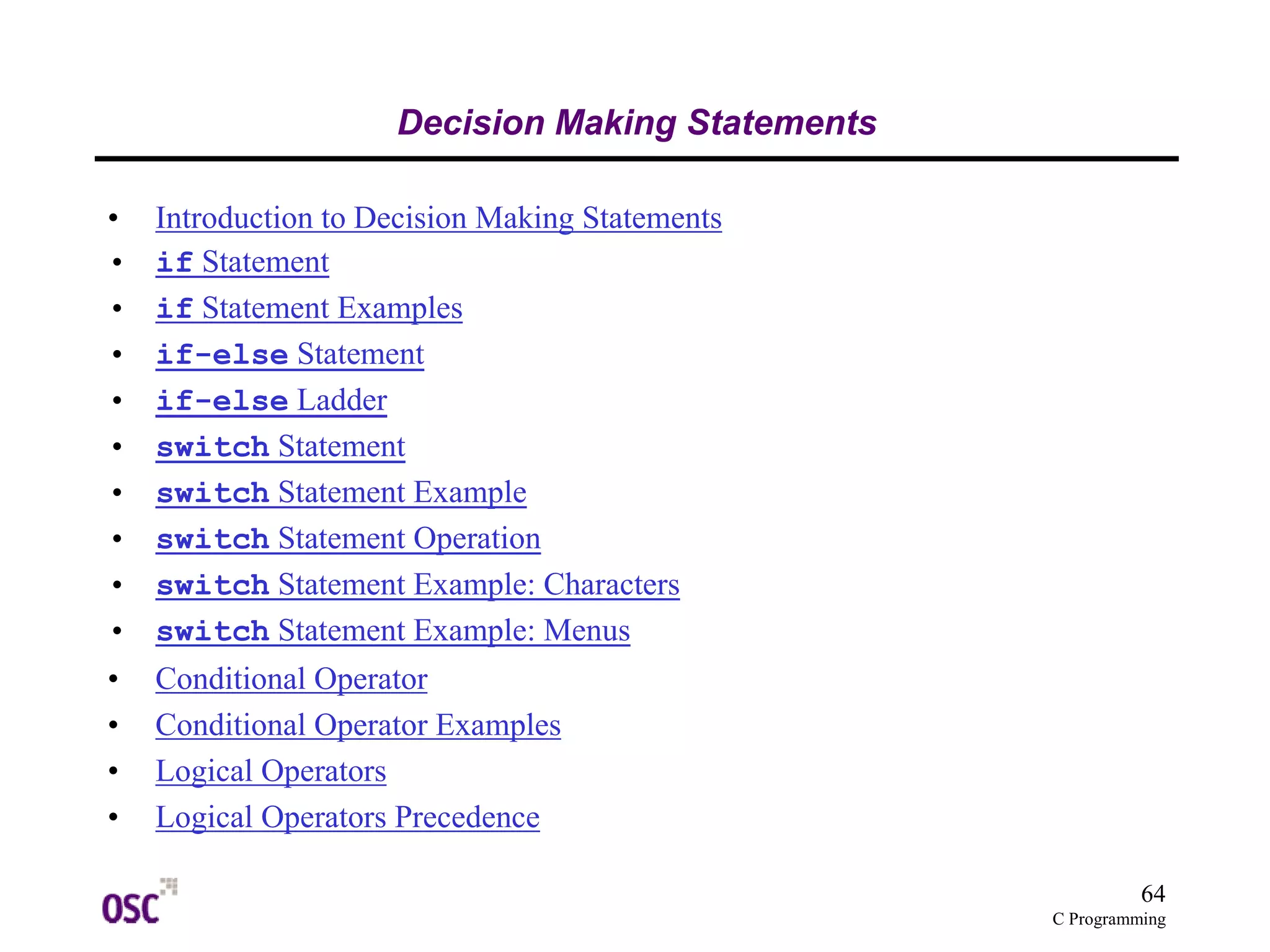 64
C Programming
Decision Making Statements
• Introduction to Decision Making Statements
• if Statement
• if Statement Examples
• if-else Statement
• if-else Ladder
• switch Statement
• switch Statement Example
• switch Statement Operation
• switch Statement Example: Characters
• switch Statement Example: Menus
• Conditional Operator
• Conditional Operator Examples
• Logical Operators
• Logical Operators Precedence
 