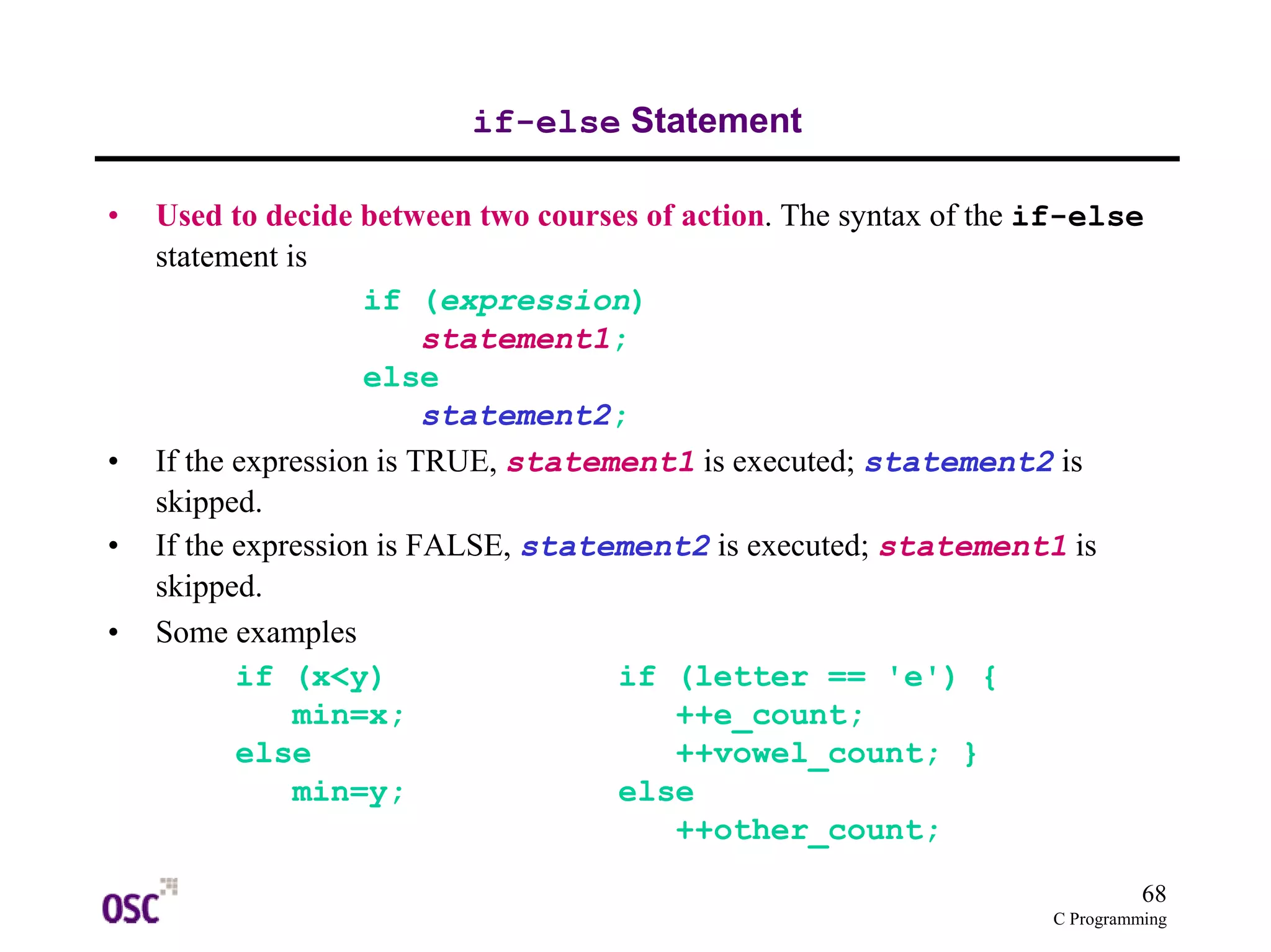68
C Programming
if-else Statement
• Used to decide between two courses of action. The syntax of the if-else
statement is
if (expression)
statement1;
else
statement2;
• If the expression is TRUE, statement1 is executed; statement2 is
skipped.
• If the expression is FALSE, statement2 is executed; statement1 is
skipped.
• Some examples
if (x<y) if (letter == 'e') {
min=x; ++e_count;
else ++vowel_count; }
min=y; else
++other_count;
 