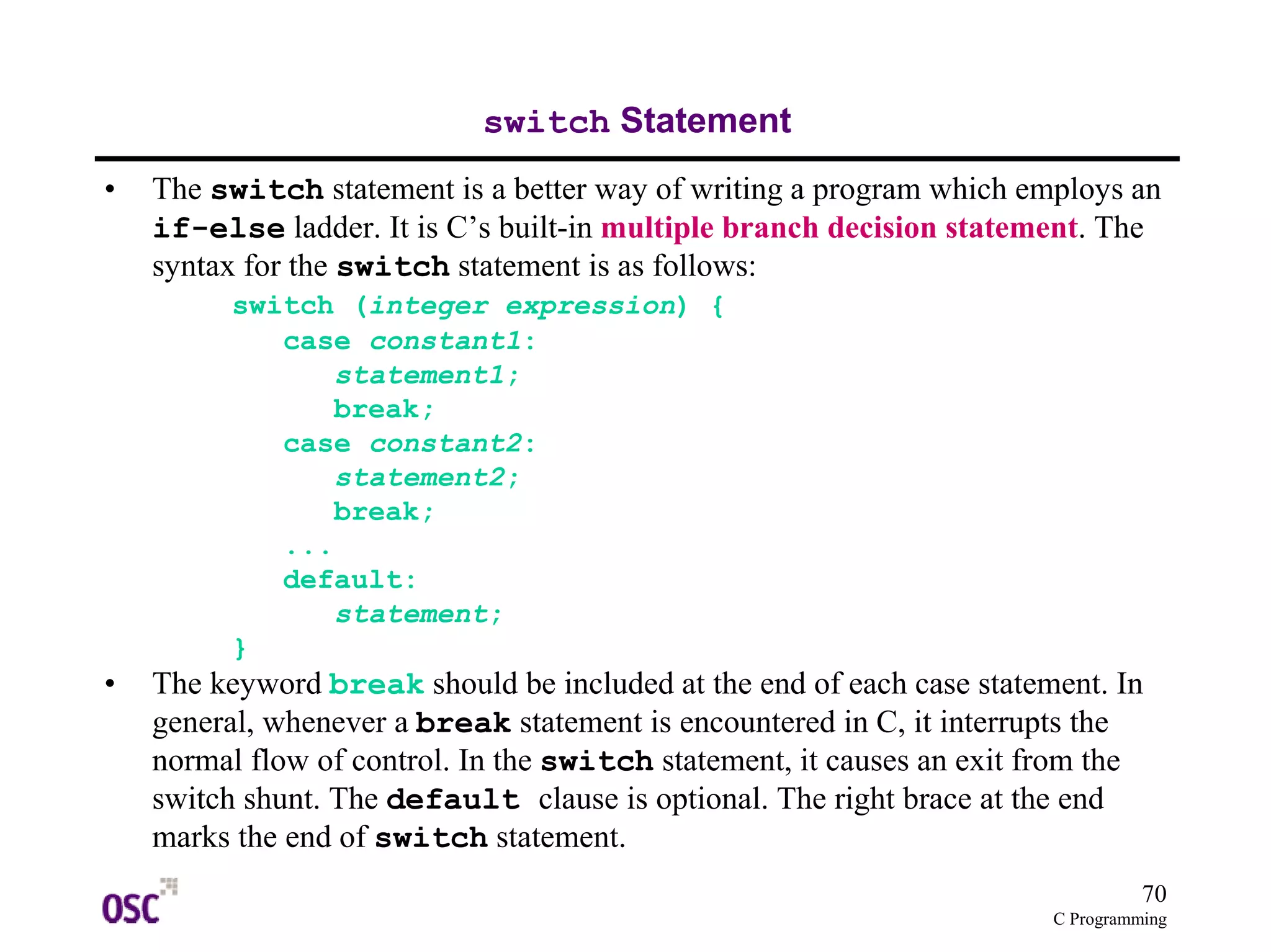 70
C Programming
switch Statement
• The switch statement is a better way of writing a program which employs an
if-else ladder. It is C’s built-in multiple branch decision statement. The
syntax for the switch statement is as follows:
switch (integer expression) {
case constant1:
statement1;
break;
case constant2:
statement2;
break;
...
default:
statement;
}
• The keyword break should be included at the end of each case statement. In
general, whenever a break statement is encountered in C, it interrupts the
normal flow of control. In the switch statement, it causes an exit from the
switch shunt. The default clause is optional. The right brace at the end
marks the end of switch statement.
 