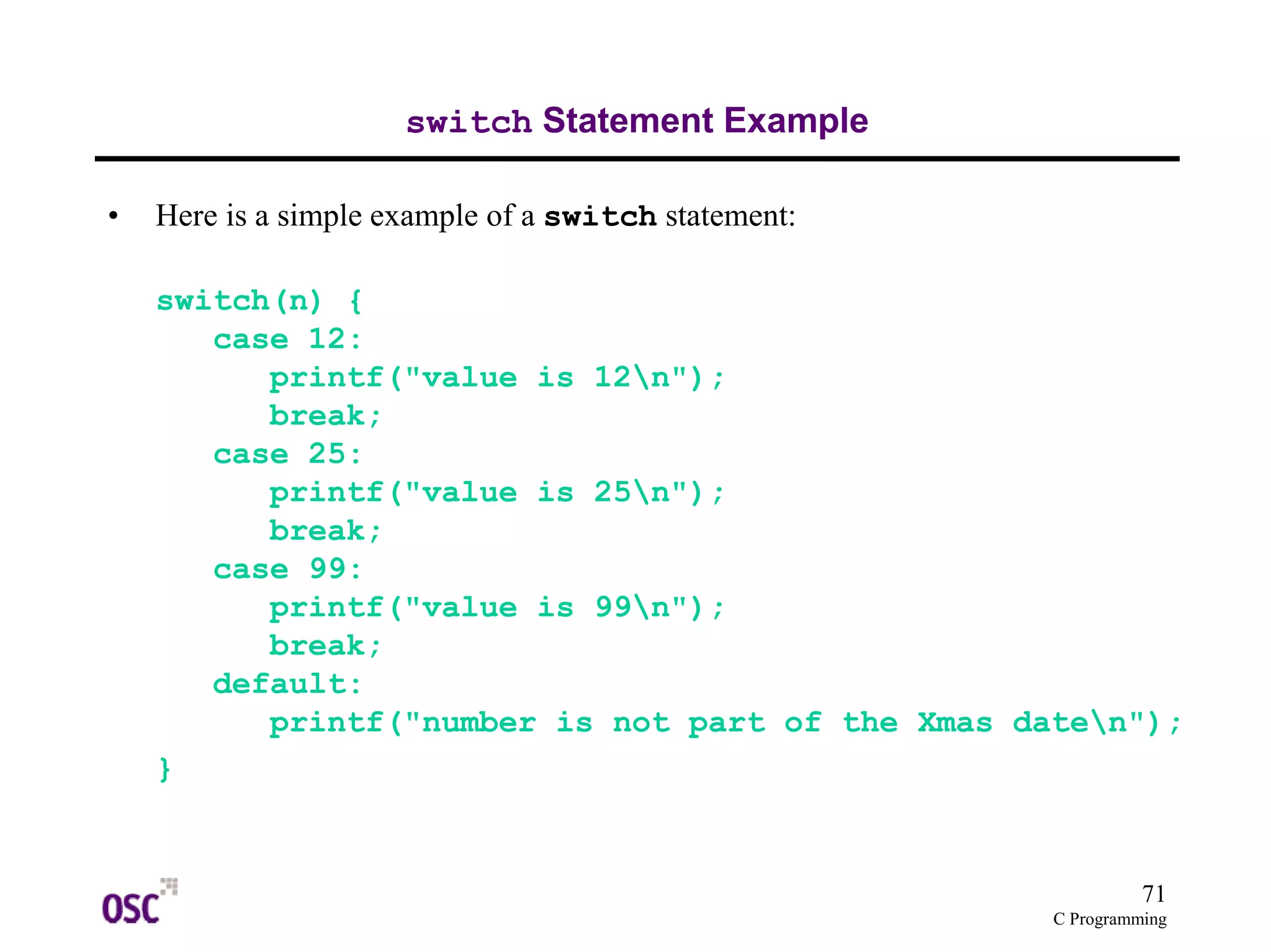 71
C Programming
switch Statement Example
• Here is a simple example of a switch statement:
switch(n) {
case 12:
printf("value is 12n");
break;
case 25:
printf("value is 25n");
break;
case 99:
printf("value is 99n");
break;
default:
printf("number is not part of the Xmas daten");
}
 