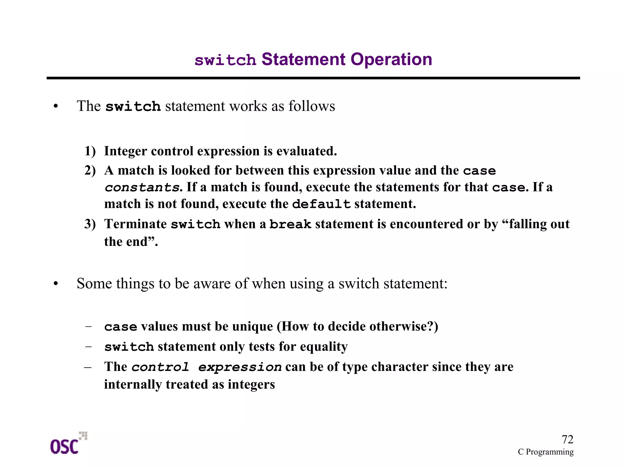 72
C Programming
switch Statement Operation
• The switch statement works as follows
1) Integer control expression is evaluated.
2) A match is looked for between this expression value and the case
constants. If a match is found, execute the statements for that case. If a
match is not found, execute the default statement.
3) Terminate switch when a break statement is encountered or by “falling out
the end”.
• Some things to be aware of when using a switch statement:
– case values must be unique (How to decide otherwise?)
– switch statement only tests for equality
– The control expression can be of type character since they are
internally treated as integers
 