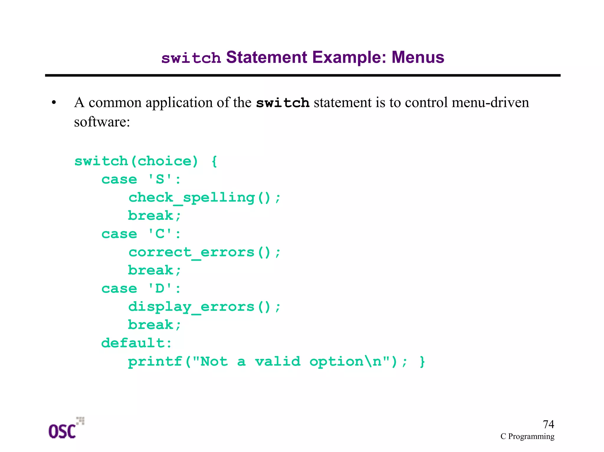 74
C Programming
switch Statement Example: Menus
• A common application of the switch statement is to control menu-driven
software:
switch(choice) {
case 'S':
check_spelling();
break;
case 'C':
correct_errors();
break;
case 'D':
display_errors();
break;
default:
printf("Not a valid optionn"); }
 