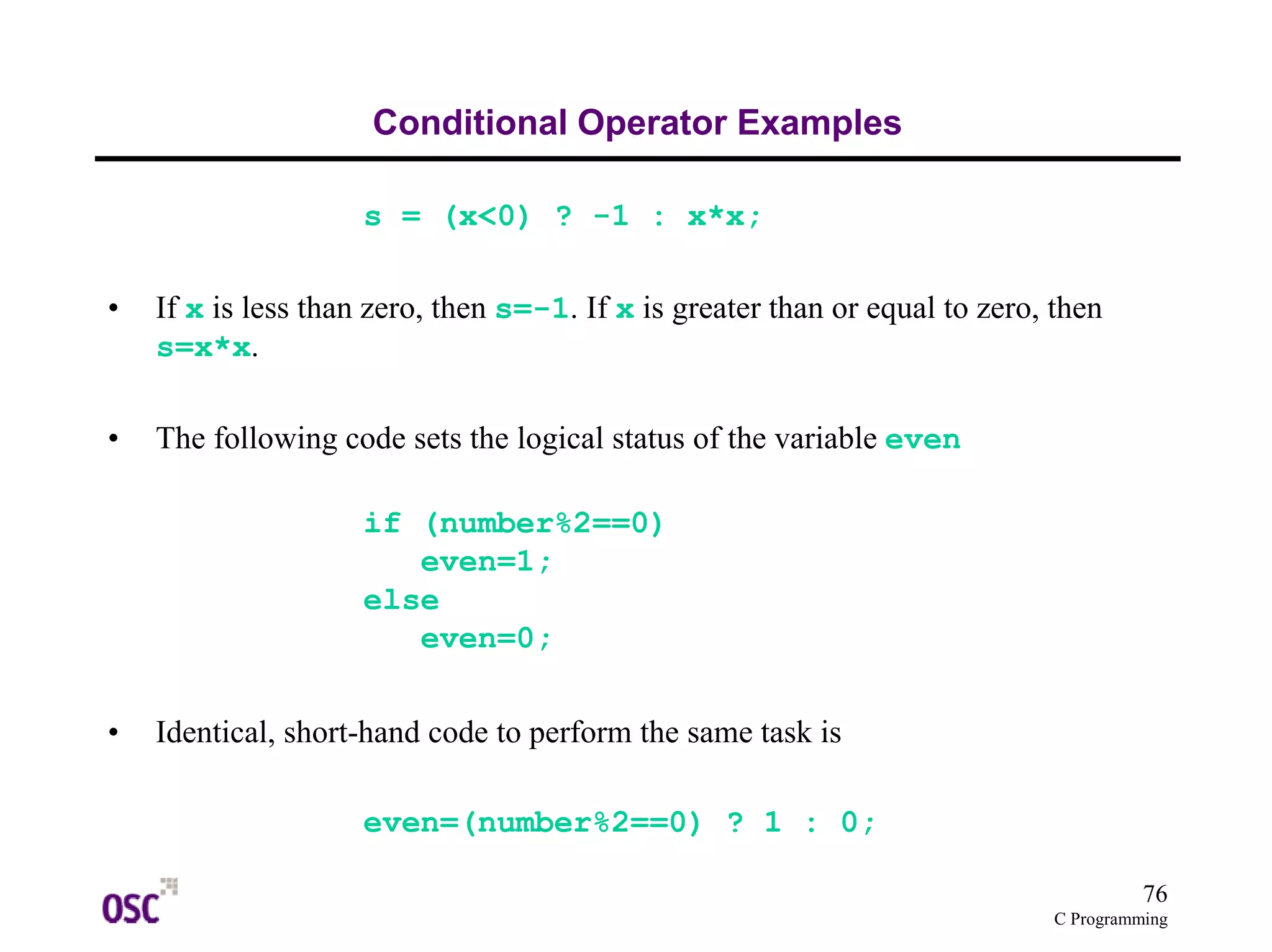 76
C Programming
Conditional Operator Examples
s = (x<0) ? -1 : x*x;
• If x is less than zero, then s=-1. If x is greater than or equal to zero, then
s=x*x.
• The following code sets the logical status of the variable even
if (number%2==0)
even=1;
else
even=0;
• Identical, short-hand code to perform the same task is
even=(number%2==0) ? 1 : 0;
 