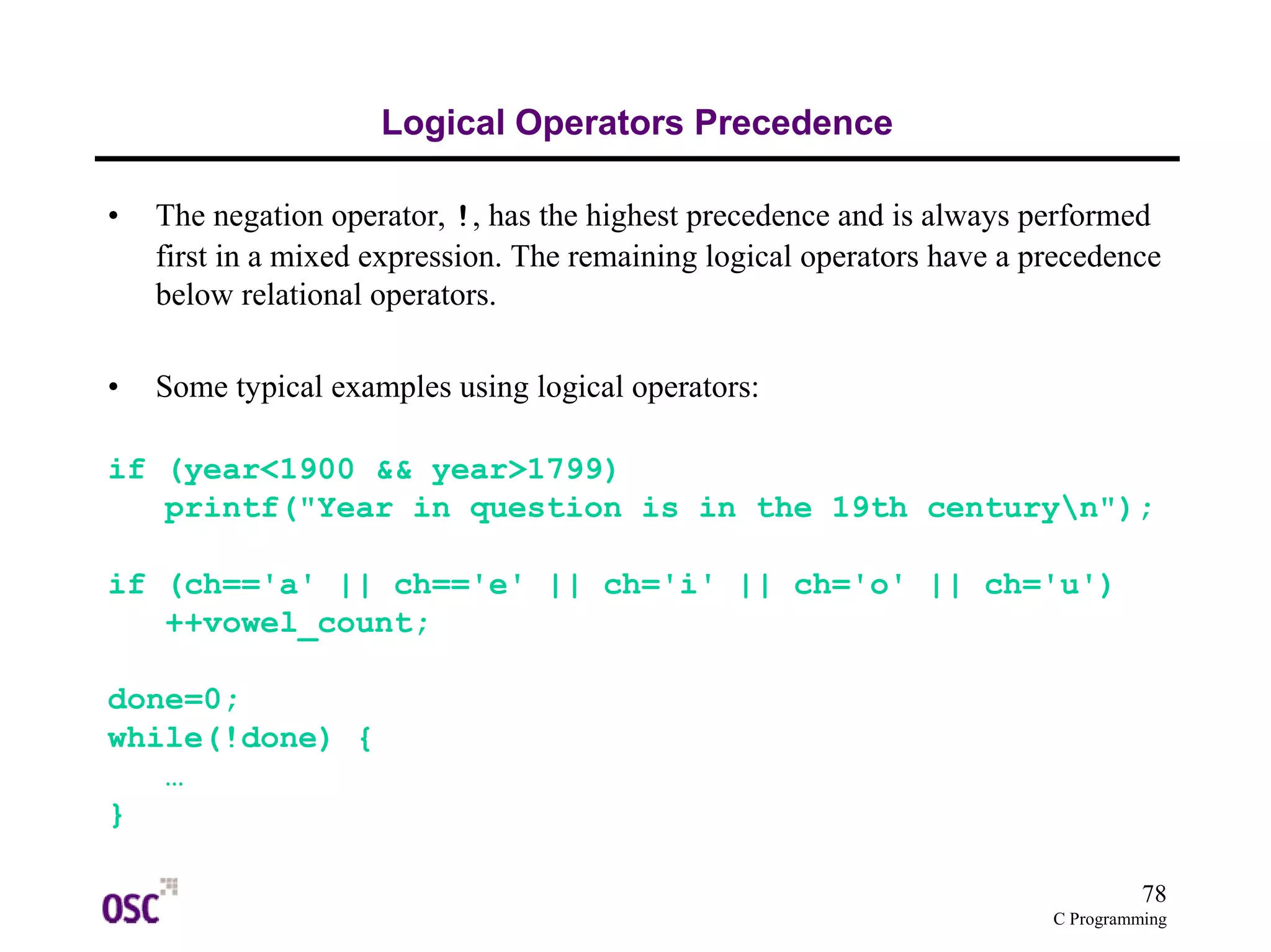 78
C Programming
Logical Operators Precedence
• The negation operator, !, has the highest precedence and is always performed
first in a mixed expression. The remaining logical operators have a precedence
below relational operators.
• Some typical examples using logical operators:
if (year<1900 && year>1799)
printf("Year in question is in the 19th centuryn");
if (ch=='a' || ch=='e' || ch='i' || ch='o' || ch='u')
++vowel_count;
done=0;
while(!done) {
…
}
 