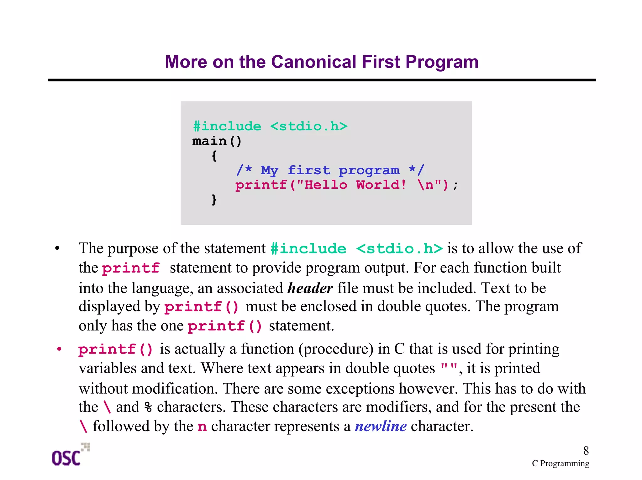 8
C Programming
More on the Canonical First Program
• The purpose of the statement #include <stdio.h> is to allow the use of
the printf statement to provide program output. For each function built
into the language, an associated header file must be included. Text to be
displayed by printf() must be enclosed in double quotes. The program
only has the one printf() statement.
• printf() is actually a function (procedure) in C that is used for printing
variables and text. Where text appears in double quotes "", it is printed
without modification. There are some exceptions however. This has to do with
the  and % characters. These characters are modifiers, and for the present the
 followed by the n character represents a newline character.
#include <stdio.h>
main()
{
/* My first program */
printf("Hello World! n");
}
 