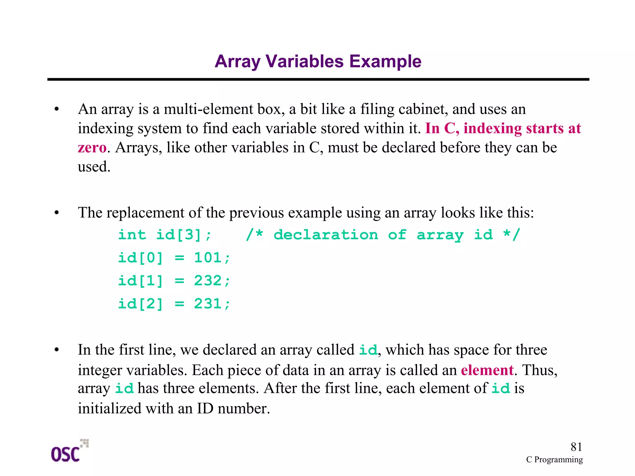 81
C Programming
Array Variables Example
• An array is a multi-element box, a bit like a filing cabinet, and uses an
indexing system to find each variable stored within it. In C, indexing starts at
zero. Arrays, like other variables in C, must be declared before they can be
used.
• The replacement of the previous example using an array looks like this:
int id[3]; /* declaration of array id */
id[0] = 101;
id[1] = 232;
id[2] = 231;
• In the first line, we declared an array called id, which has space for three
integer variables. Each piece of data in an array is called an element. Thus,
array id has three elements. After the first line, each element of id is
initialized with an ID number.
 