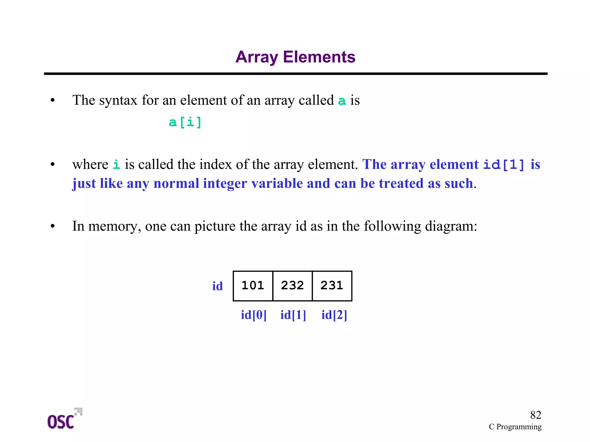 82
C Programming
Array Elements
• The syntax for an element of an array called a is
a[i]
• where i is called the index of the array element. The array element id[1] is
just like any normal integer variable and can be treated as such.
• In memory, one can picture the array id as in the following diagram:
101 232 231id
id[0] id[1] id[2]
 