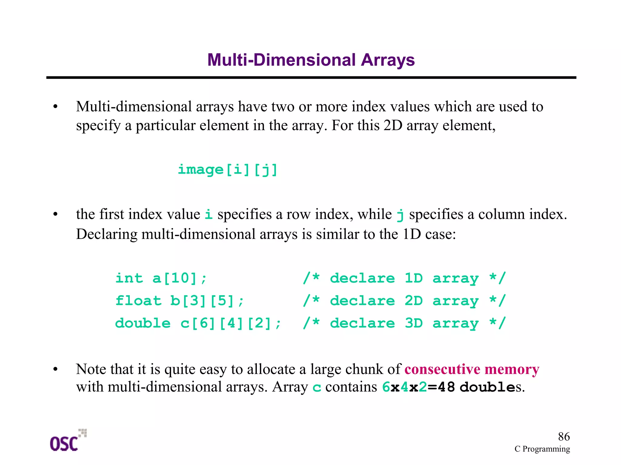 86
C Programming
Multi-Dimensional Arrays
• Multi-dimensional arrays have two or more index values which are used to
specify a particular element in the array. For this 2D array element,
image[i][j]
• the first index value i specifies a row index, while j specifies a column index.
Declaring multi-dimensional arrays is similar to the 1D case:
int a[10]; /* declare 1D array */
float b[3][5]; /* declare 2D array */
double c[6][4][2]; /* declare 3D array */
• Note that it is quite easy to allocate a large chunk of consecutive memory
with multi-dimensional arrays. Array c contains 6x4x2=48 doubles.
 