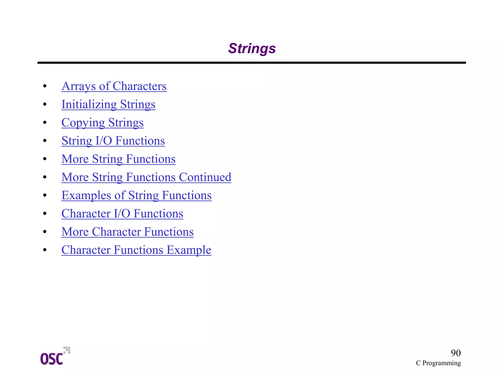 90
C Programming
Strings
• Arrays of Characters
• Initializing Strings
• Copying Strings
• String I/O Functions
• More String Functions
• More String Functions Continued
• Examples of String Functions
• Character I/O Functions
• More Character Functions
• Character Functions Example
 